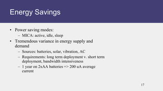• Power saving modes:
– MICA: active, idle, sleep
• Tremendous variance in energy supply and
demand
– Sources: batteries, solar, vibration, AC
– Requirements: long term deployment v. short term
deployment, bandwidth intensiveness
– 1 year on 2xAA batteries => 200 uA average
current
Energy Savings
17
 