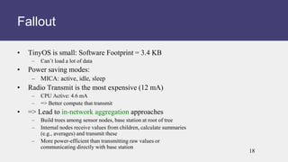 • TinyOS is small: Software Footprint = 3.4 KB
– Can’t load a lot of data
• Power saving modes:
– MICA: active, idle, sleep
• Radio Transmit is the most expensive (12 mA)
– CPU Active: 4.6 mA
– => Better compute that transmit
• => Lead to in-network aggregation approaches
– Build trees among sensor nodes, base station at root of tree
– Internal nodes receive values from children, calculate summaries
(e.g., averages) and transmit these
– More power-efficient than transmitting raw values or
communicating directly with base station
Fallout
18
 