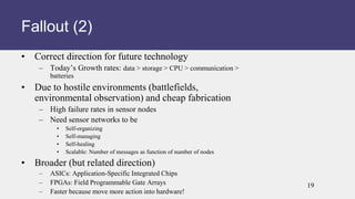 • Correct direction for future technology
– Today’s Growth rates: data > storage > CPU > communication >
batteries
• Due to hostile environments (battlefields,
environmental observation) and cheap fabrication
– High failure rates in sensor nodes
– Need sensor networks to be
• Self-organizing
• Self-managing
• Self-healing
• Scalable: Number of messages as function of number of nodes
• Broader (but related direction)
– ASICs: Application-Specific Integrated Chips
– FPGAs: Field Programmable Gate Arrays
– Faster because move more action into hardware!
Fallout (2)
19
 