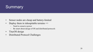 • Sensor nodes are cheap and battery-limited
• Deploy them in inhospitable terrains =>
– Need to conserve power
– Be smart about design of OS and distributed protocols
• TinyOS design
• Distributed Protocol Challenges
Summary
20
 