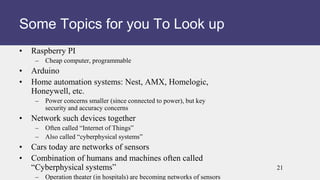 • Raspberry PI
– Cheap computer, programmable
• Arduino
• Home automation systems: Nest, AMX, Homelogic,
Honeywell, etc.
– Power concerns smaller (since connected to power), but key
security and accuracy concerns
• Network such devices together
– Often called “Internet of Things”
– Also called “cyberphysical systems”
• Cars today are networks of sensors
• Combination of humans and machines often called
“Cyberphysical systems”
– Operation theater (in hospitals) are becoming networks of sensors
Some Topics for you To Look up
21
 