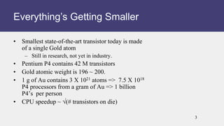 • Smallest state-of-the-art transistor today is made
of a single Gold atom
– Still in research, not yet in industry.
• Pentium P4 contains 42 M transistors
• Gold atomic weight is 196 ~ 200.
• 1 g of Au contains 3 X 1021 atoms => 7.5 X 1018
P4 processors from a gram of Au => 1 billion
P4’s per person
• CPU speedup ~ √(# transistors on die)
Everything’s Getting Smaller
3
 