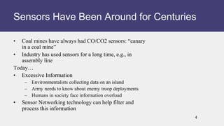 • Coal mines have always had CO/CO2 sensors: “canary
in a coal mine”
• Industry has used sensors for a long time, e.g., in
assembly line
Today…
• Excessive Information
– Environmentalists collecting data on an island
– Army needs to know about enemy troop deployments
– Humans in society face information overload
• Sensor Networking technology can help filter and
process this information
Sensors Have Been Around for Centuries
4
 
