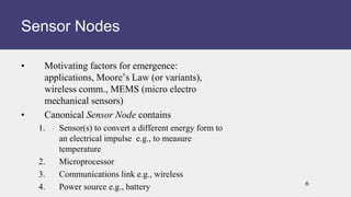 • Motivating factors for emergence:
applications, Moore’s Law (or variants),
wireless comm., MEMS (micro electro
mechanical sensors)
• Canonical Sensor Node contains
1. Sensor(s) to convert a different energy form to
an electrical impulse e.g., to measure
temperature
2. Microprocessor
3. Communications link e.g., wireless
4. Power source e.g., battery
Sensor Nodes
6
 