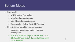 • Size: small
– MICA motes: Few inches
– MicaDot: Few centimeters
– Intel Motes: Few centimeters
– Even smaller: Golem Dust=11.7 cu. mm
• Everything on one chip: micro-everything
– processor, transceiver, battery, sensors,
memory, bus
– MICA: 4 MHz, 40 Kbps, 4 KB SRAM / 512
KB Serial Flash, lasts 7 days at full blast on 2
x AA batteries
Sensor Motes
7
 