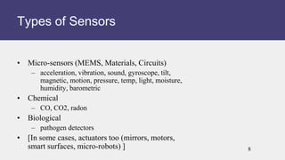 • Micro-sensors (MEMS, Materials, Circuits)
– acceleration, vibration, sound, gyroscope, tilt,
magnetic, motion, pressure, temp, light, moisture,
humidity, barometric
• Chemical
– CO, CO2, radon
• Biological
– pathogen detectors
• [In some cases, actuators too (mirrors, motors,
smart surfaces, micro-robots) ]
Types of Sensors
8
 