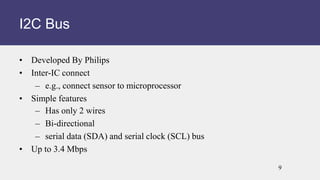• Developed By Philips
• Inter-IC connect
– e.g., connect sensor to microprocessor
• Simple features
– Has only 2 wires
– Bi-directional
– serial data (SDA) and serial clock (SCL) bus
• Up to 3.4 Mbps
I2C Bus
9
 