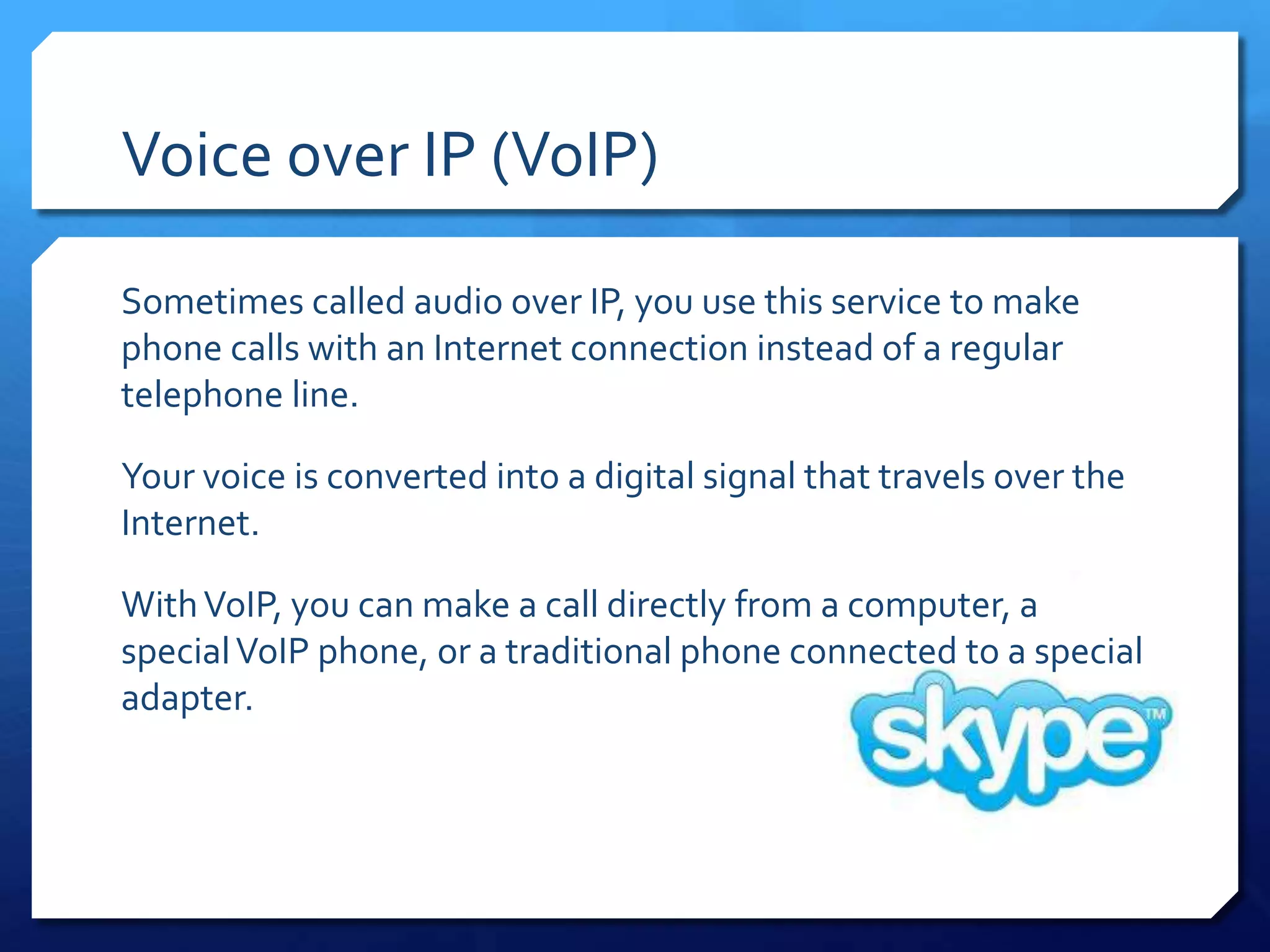 Voice over IP (VoIP)

Sometimes called audio over IP, you use this service to make
phone calls with an Internet connection instead of a regular
telephone line.

Your voice is converted into a digital signal that travels over the
Internet.

With VoIP, you can make a call directly from a computer, a
special VoIP phone, or a traditional phone connected to a special
adapter.
 