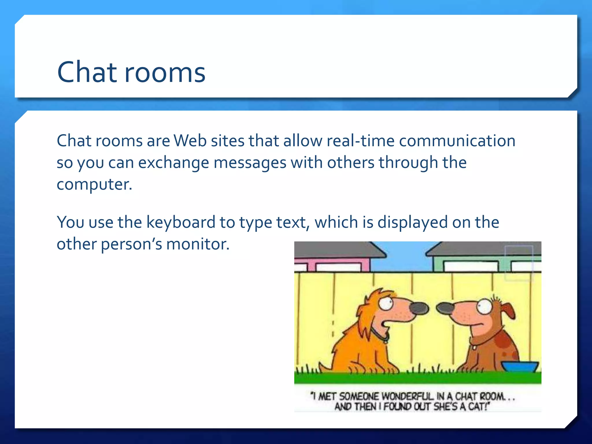 Chat rooms

Chat rooms are Web sites that allow real-time communication
so you can exchange messages with others through the
computer.

You use the keyboard to type text, which is displayed on the
other person’s monitor.
 