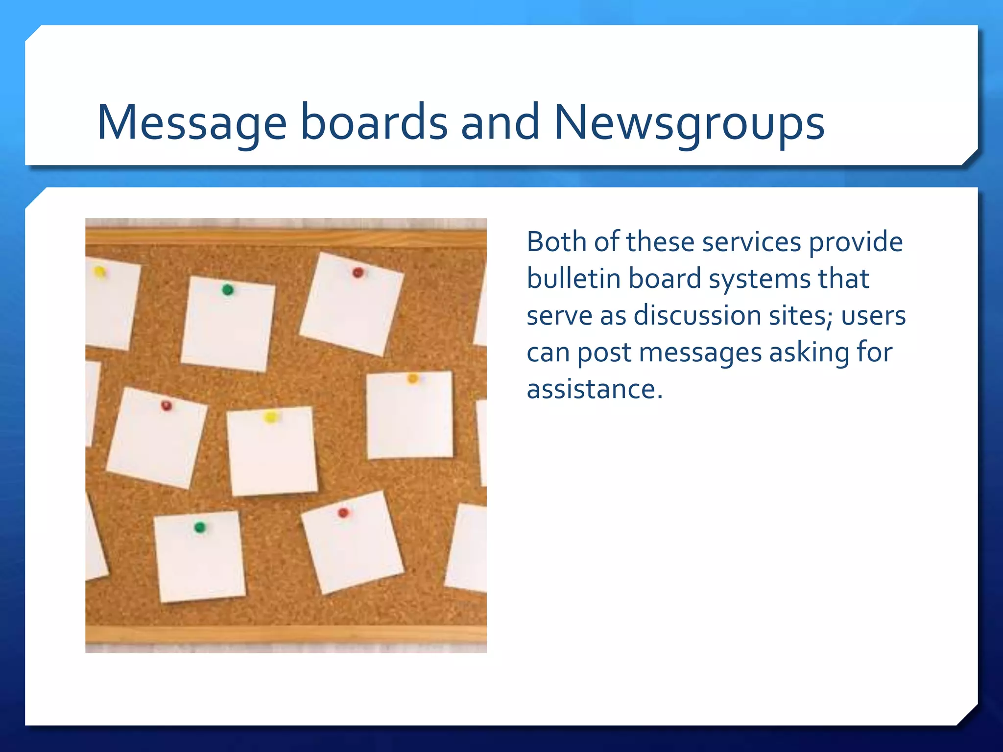 Message boards and Newsgroups

                 Both of these services provide
                 bulletin board systems that
                 serve as discussion sites; users
                 can post messages asking for
                 assistance.
 