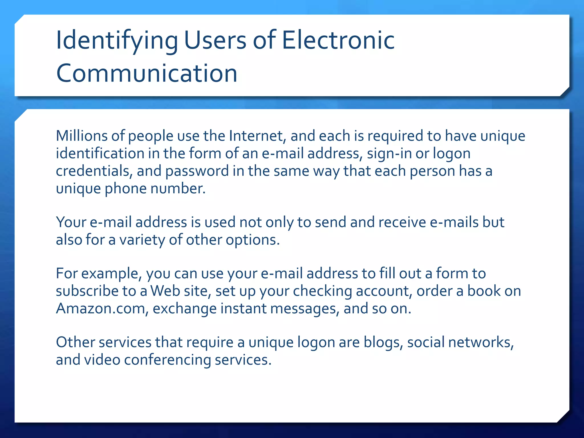 Identifying Users of Electronic
Communication

Millions of people use the Internet, and each is required to have unique
identification in the form of an e-mail address, sign-in or logon
credentials, and password in the same way that each person has a
unique phone number.

Your e-mail address is used not only to send and receive e-mails but
also for a variety of other options.

For example, you can use your e-mail address to fill out a form to
subscribe to a Web site, set up your checking account, order a book on
Amazon.com, exchange instant messages, and so on.

Other services that require a unique logon are blogs, social networks,
and video conferencing services.
 