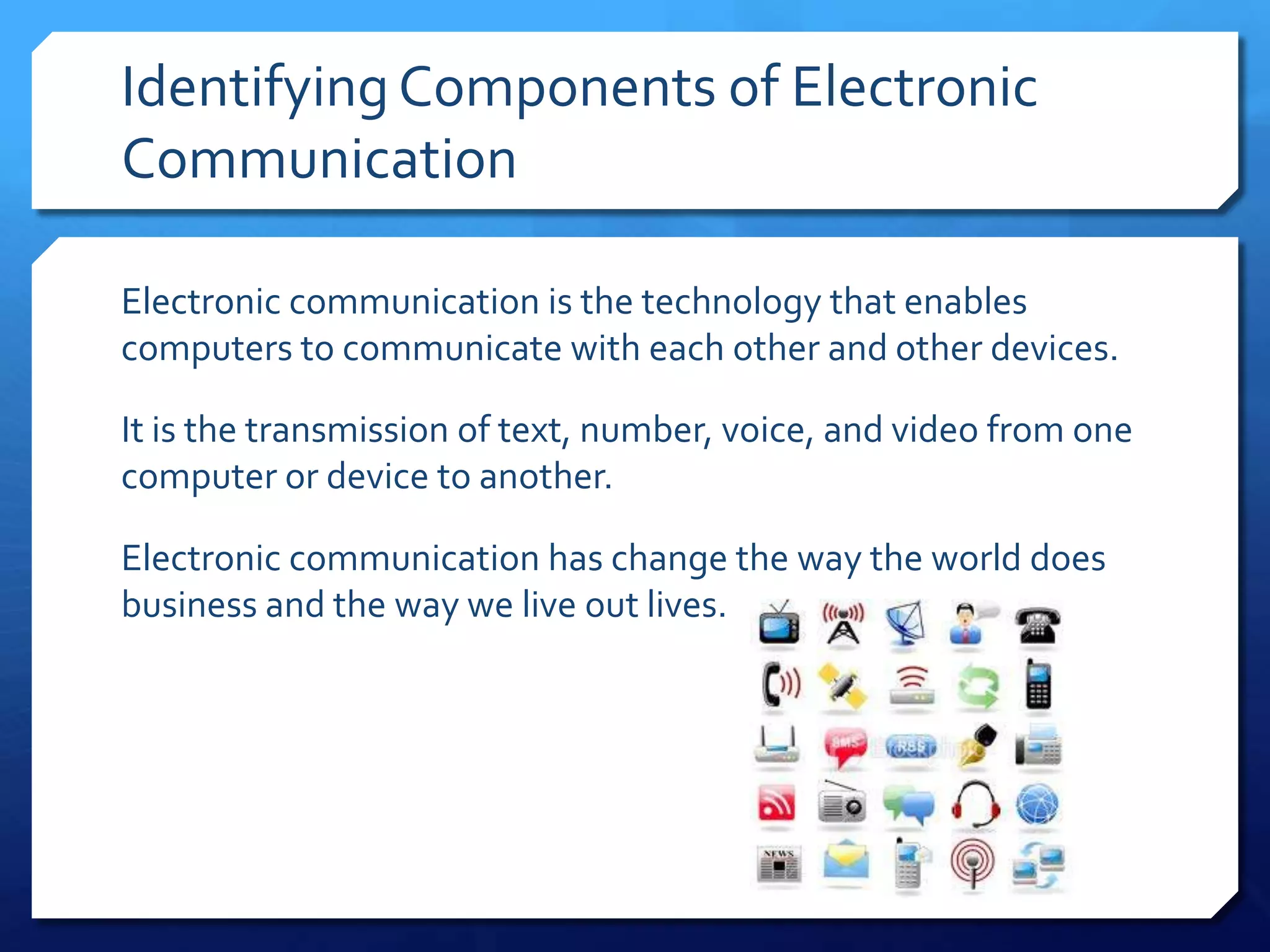 Identifying Components of Electronic
Communication

Electronic communication is the technology that enables
computers to communicate with each other and other devices.

It is the transmission of text, number, voice, and video from one
computer or device to another.

Electronic communication has change the way the world does
business and the way we live out lives.
 
