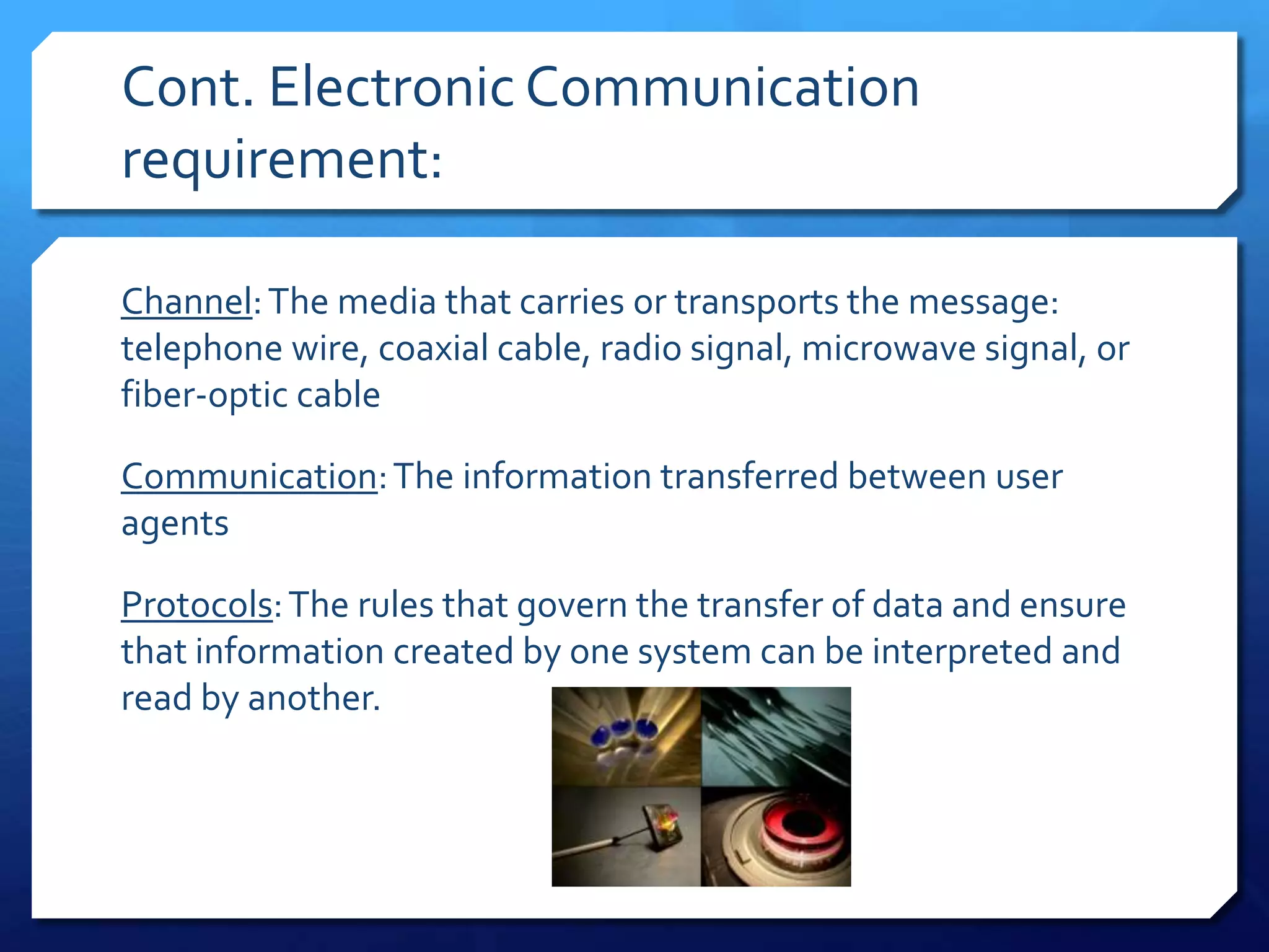 Cont. Electronic Communication
requirement:

Channel: The media that carries or transports the message:
telephone wire, coaxial cable, radio signal, microwave signal, or
fiber-optic cable

Communication: The information transferred between user
agents

Protocols: The rules that govern the transfer of data and ensure
that information created by one system can be interpreted and
read by another.
 
