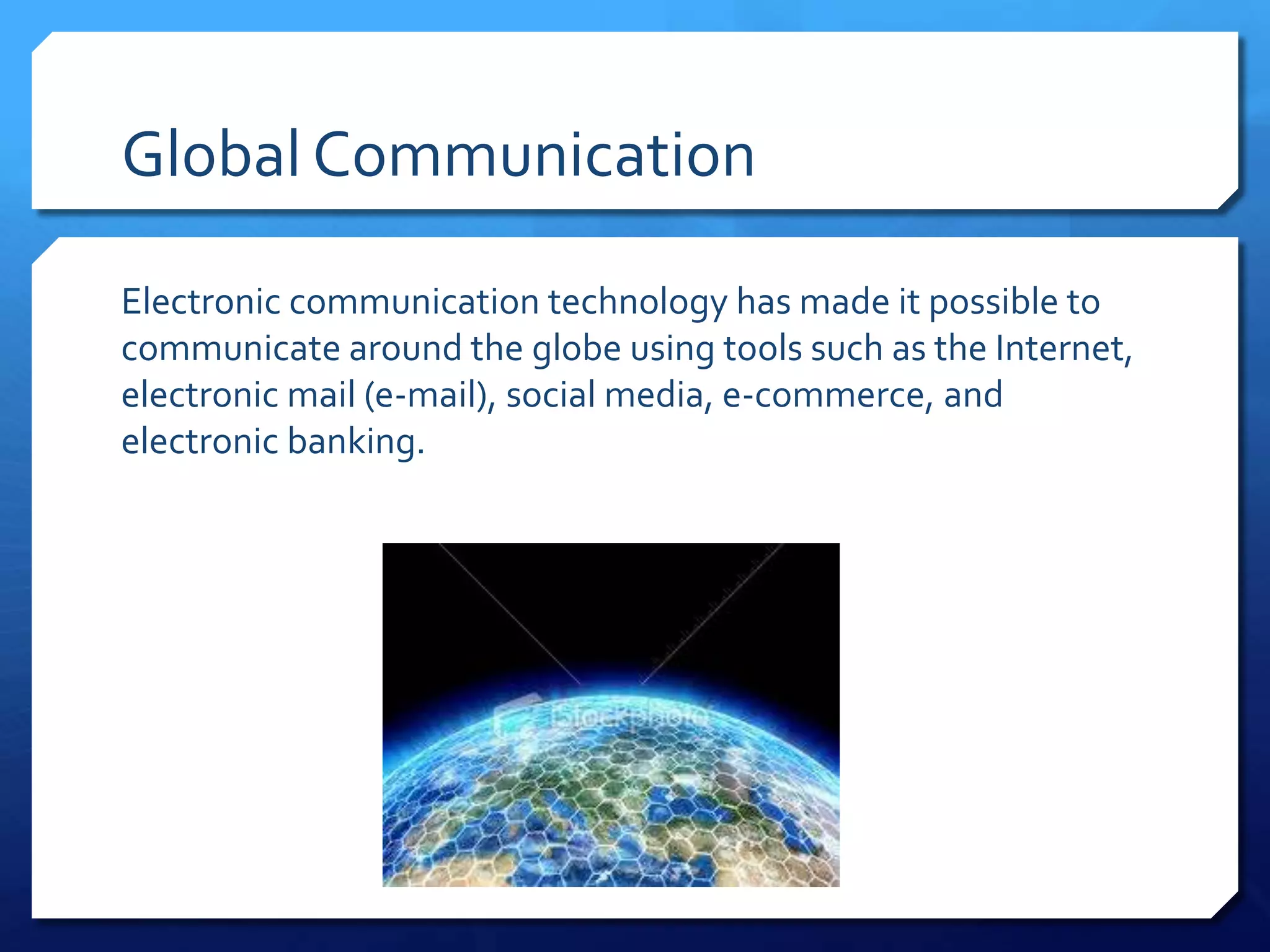 Global Communication

Electronic communication technology has made it possible to
communicate around the globe using tools such as the Internet,
electronic mail (e-mail), social media, e-commerce, and
electronic banking.
 