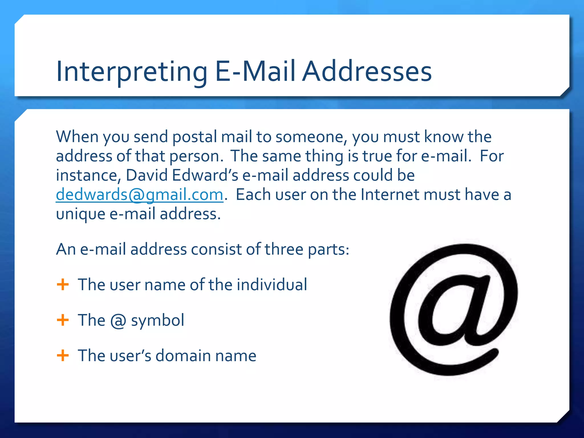 Interpreting E-Mail Addresses
When you send postal mail to someone, you must know the
address of that person. The same thing is true for e-mail. For
instance, David Edward’s e-mail address could be
dedwards@gmail.com. Each user on the Internet must have a
unique e-mail address.
An e-mail address consist of three parts:
 The user name of the individual

 The @ symbol

 The user’s domain name
 