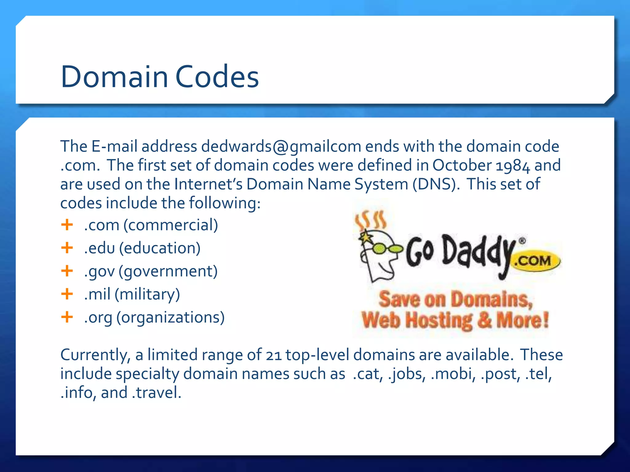 Domain Codes
The E-mail address dedwards@gmailcom ends with the domain code
.com. The first set of domain codes were defined in October 1984 and
are used on the Internet’s Domain Name System (DNS). This set of
codes include the following:
 .com (commercial)
 .edu (education)
 .gov (government)
 .mil (military)
 .org (organizations)

Currently, a limited range of 21 top-level domains are available. These
include specialty domain names such as .cat, .jobs, .mobi, .post, .tel,
.info, and .travel.
 
