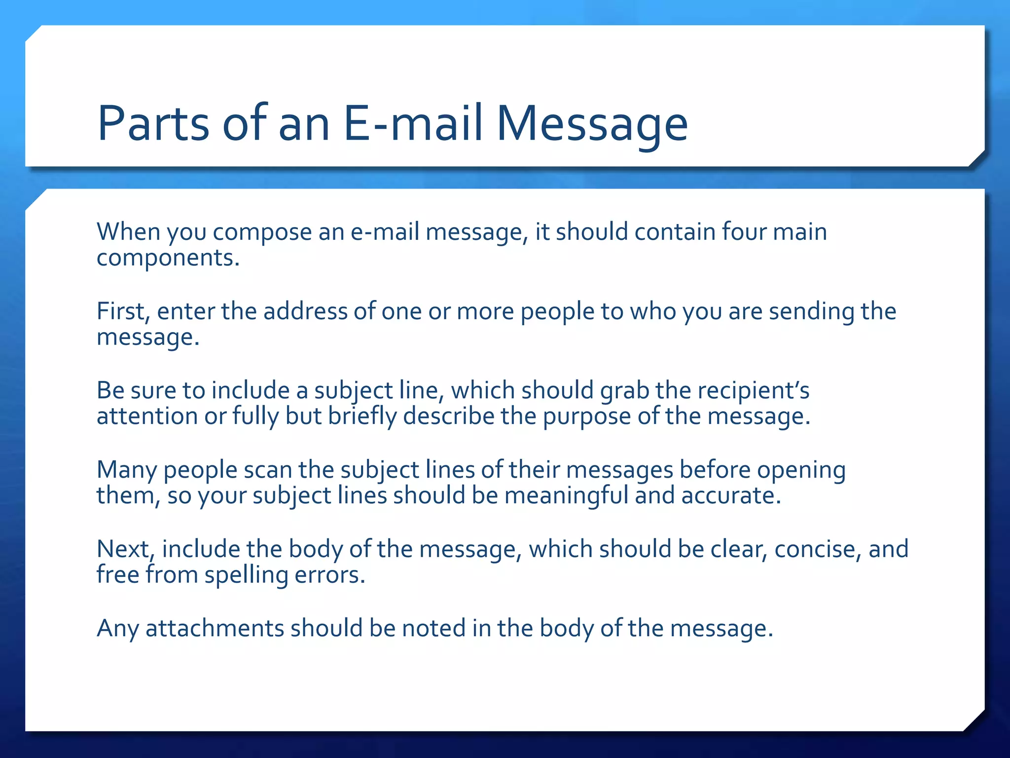 Parts of an E-mail Message
When you compose an e-mail message, it should contain four main
components.

First, enter the address of one or more people to who you are sending the
message.

Be sure to include a subject line, which should grab the recipient’s
attention or fully but briefly describe the purpose of the message.

Many people scan the subject lines of their messages before opening
them, so your subject lines should be meaningful and accurate.

Next, include the body of the message, which should be clear, concise, and
free from spelling errors.

Any attachments should be noted in the body of the message.
 