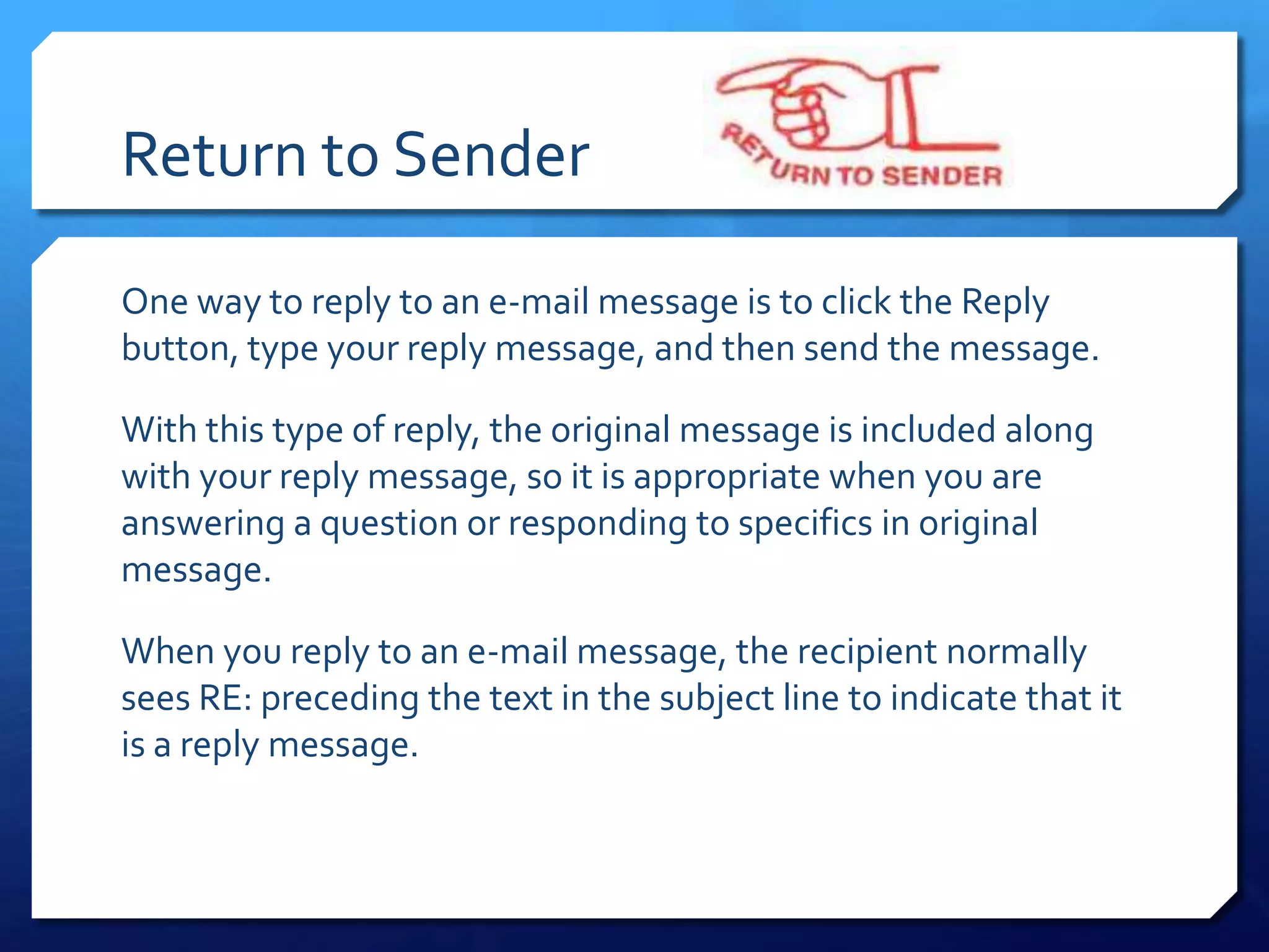 Return to Sender

One way to reply to an e-mail message is to click the Reply
button, type your reply message, and then send the message.

With this type of reply, the original message is included along
with your reply message, so it is appropriate when you are
answering a question or responding to specifics in original
message.

When you reply to an e-mail message, the recipient normally
sees RE: preceding the text in the subject line to indicate that it
is a reply message.
 