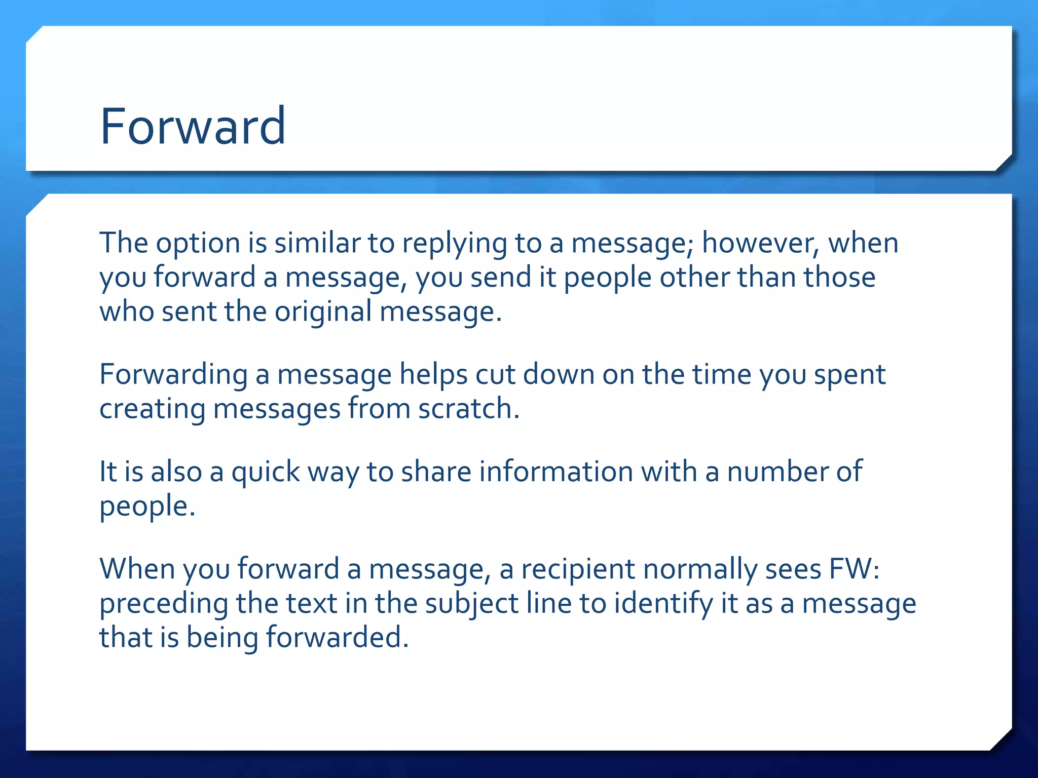Forward
The option is similar to replying to a message; however, when
you forward a message, you send it people other than those
who sent the original message.
Forwarding a message helps cut down on the time you spent
creating messages from scratch.
It is also a quick way to share information with a number of
people.
When you forward a message, a recipient normally sees FW:
preceding the text in the subject line to identify it as a message
that is being forwarded.
 