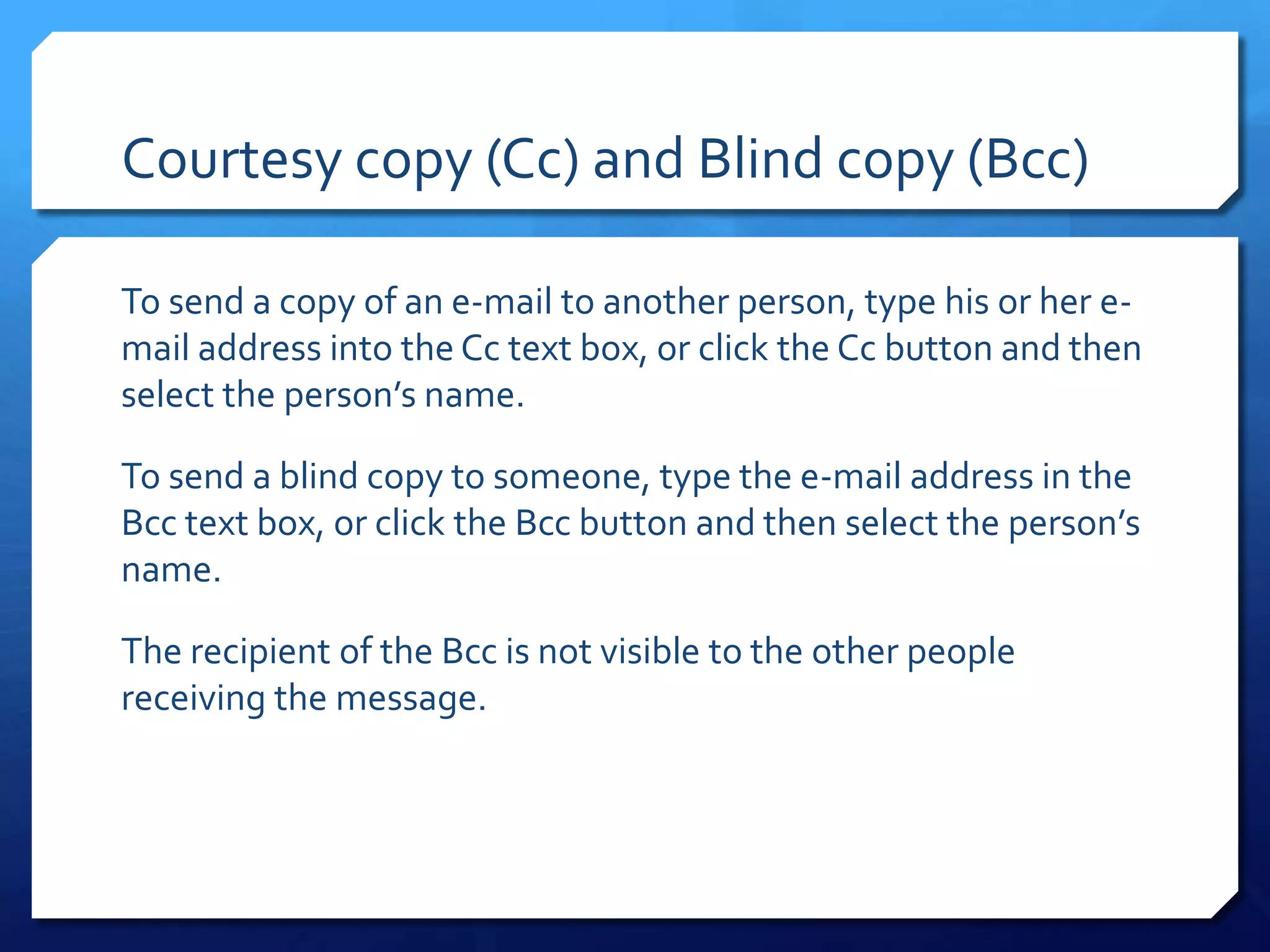 Courtesy copy (Cc) and Blind copy (Bcc)

To send a copy of an e-mail to another person, type his or her e-
mail address into the Cc text box, or click the Cc button and then
select the person’s name.

To send a blind copy to someone, type the e-mail address in the
Bcc text box, or click the Bcc button and then select the person’s
name.

The recipient of the Bcc is not visible to the other people
receiving the message.
 