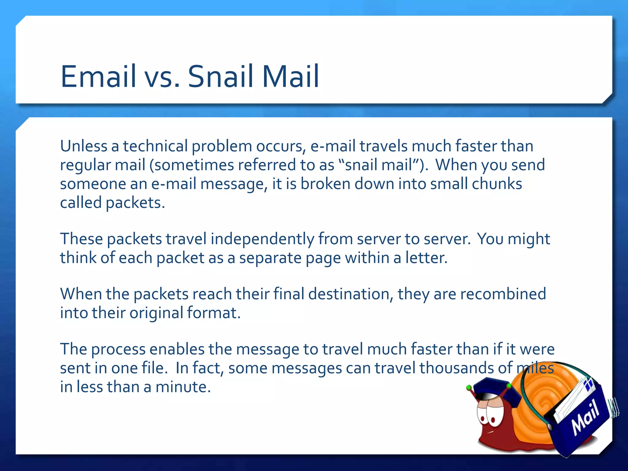 Email vs. Snail Mail
Unless a technical problem occurs, e-mail travels much faster than
regular mail (sometimes referred to as “snail mail”). When you send
someone an e-mail message, it is broken down into small chunks
called packets.

These packets travel independently from server to server. You might
think of each packet as a separate page within a letter.

When the packets reach their final destination, they are recombined
into their original format.

The process enables the message to travel much faster than if it were
sent in one file. In fact, some messages can travel thousands of miles
in less than a minute.
 