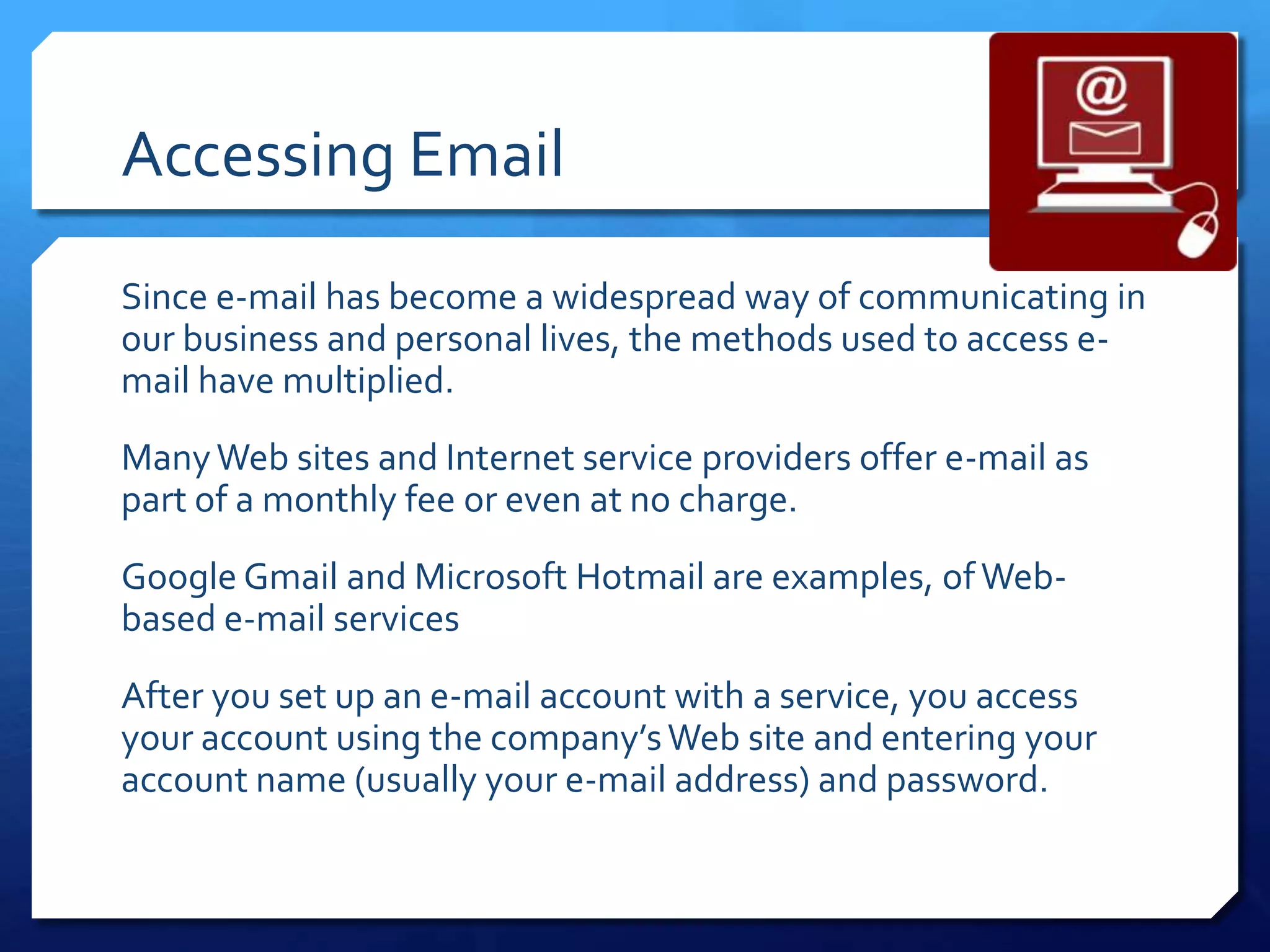 Accessing Email
Since e-mail has become a widespread way of communicating in
our business and personal lives, the methods used to access e-
mail have multiplied.
Many Web sites and Internet service providers offer e-mail as
part of a monthly fee or even at no charge.
Google Gmail and Microsoft Hotmail are examples, of Web-
based e-mail services
After you set up an e-mail account with a service, you access
your account using the company’s Web site and entering your
account name (usually your e-mail address) and password.
 