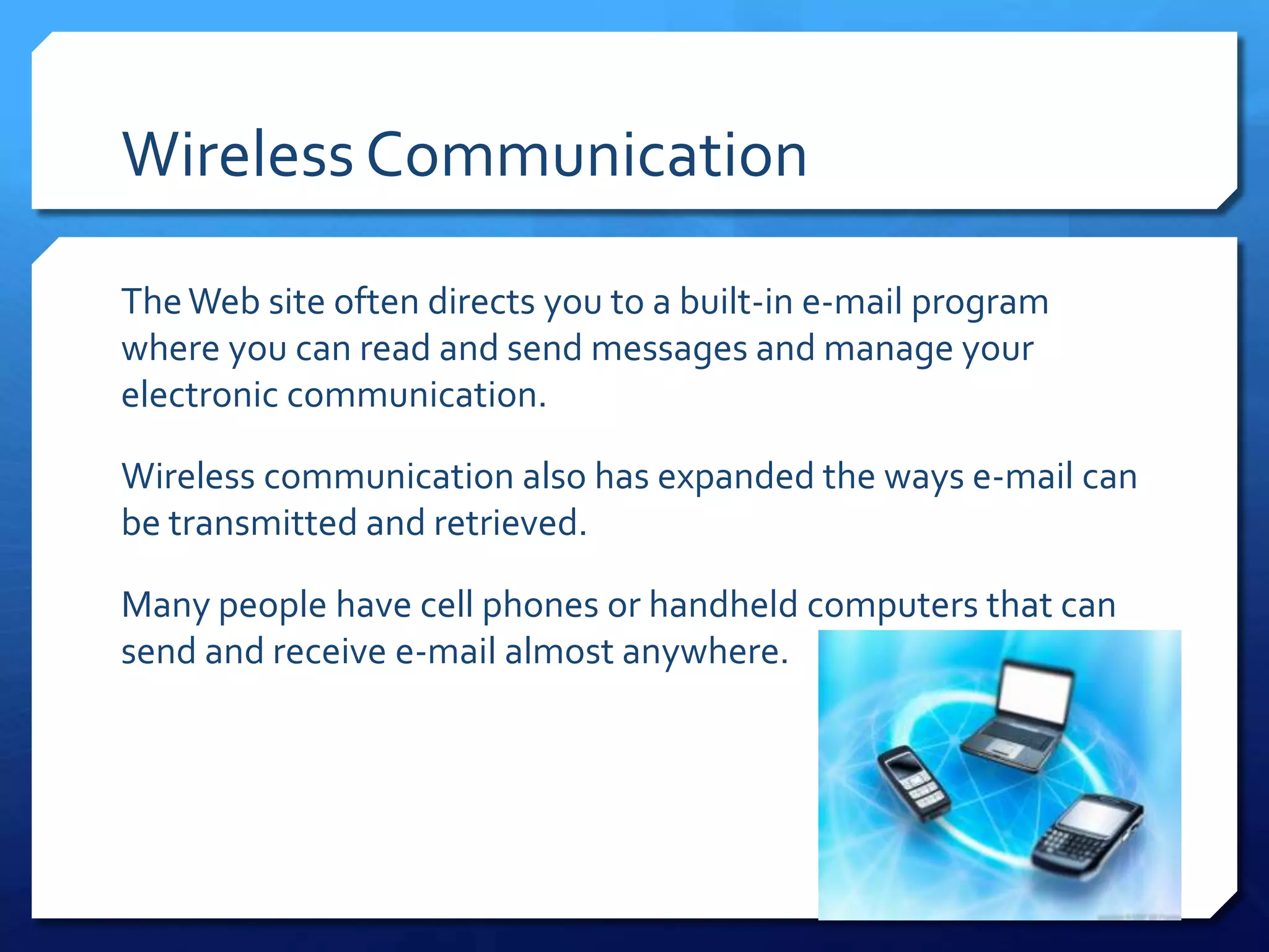 Wireless Communication

The Web site often directs you to a built-in e-mail program
where you can read and send messages and manage your
electronic communication.

Wireless communication also has expanded the ways e-mail can
be transmitted and retrieved.

Many people have cell phones or handheld computers that can
send and receive e-mail almost anywhere.
 