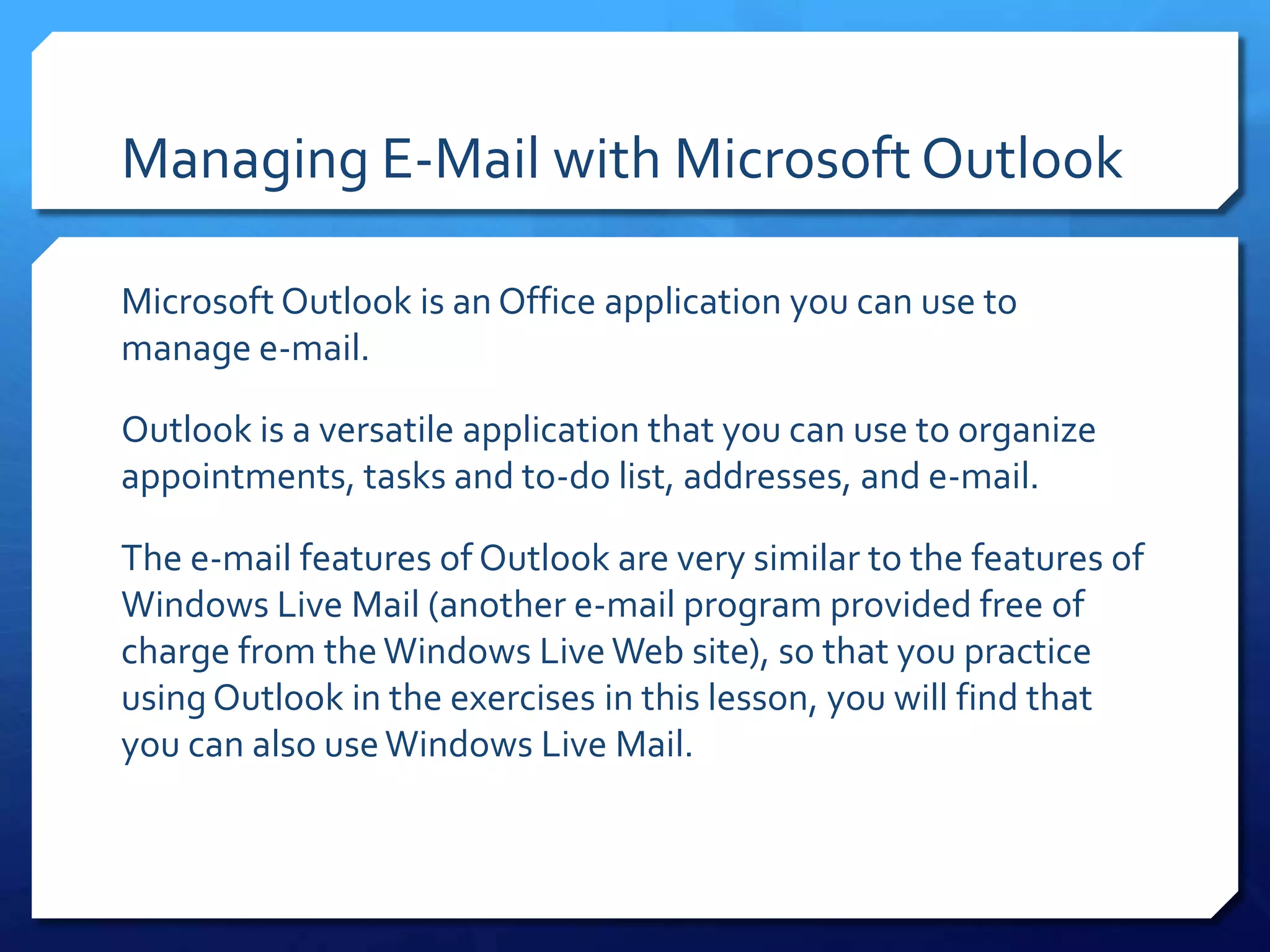 Managing E-Mail with Microsoft Outlook

Microsoft Outlook is an Office application you can use to
manage e-mail.

Outlook is a versatile application that you can use to organize
appointments, tasks and to-do list, addresses, and e-mail.

The e-mail features of Outlook are very similar to the features of
Windows Live Mail (another e-mail program provided free of
charge from the Windows Live Web site), so that you practice
using Outlook in the exercises in this lesson, you will find that
you can also use Windows Live Mail.
 