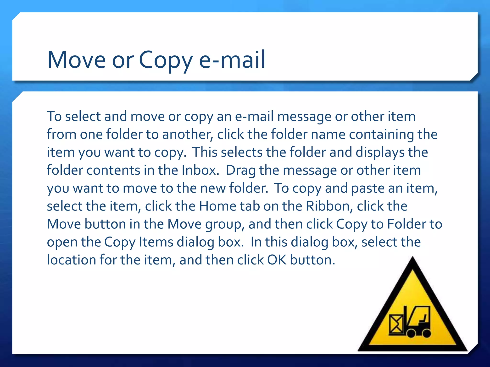 Move or Copy e-mail

To select and move or copy an e-mail message or other item
from one folder to another, click the folder name containing the
item you want to copy. This selects the folder and displays the
folder contents in the Inbox. Drag the message or other item
you want to move to the new folder. To copy and paste an item,
select the item, click the Home tab on the Ribbon, click the
Move button in the Move group, and then click Copy to Folder to
open the Copy Items dialog box. In this dialog box, select the
location for the item, and then click OK button.
 