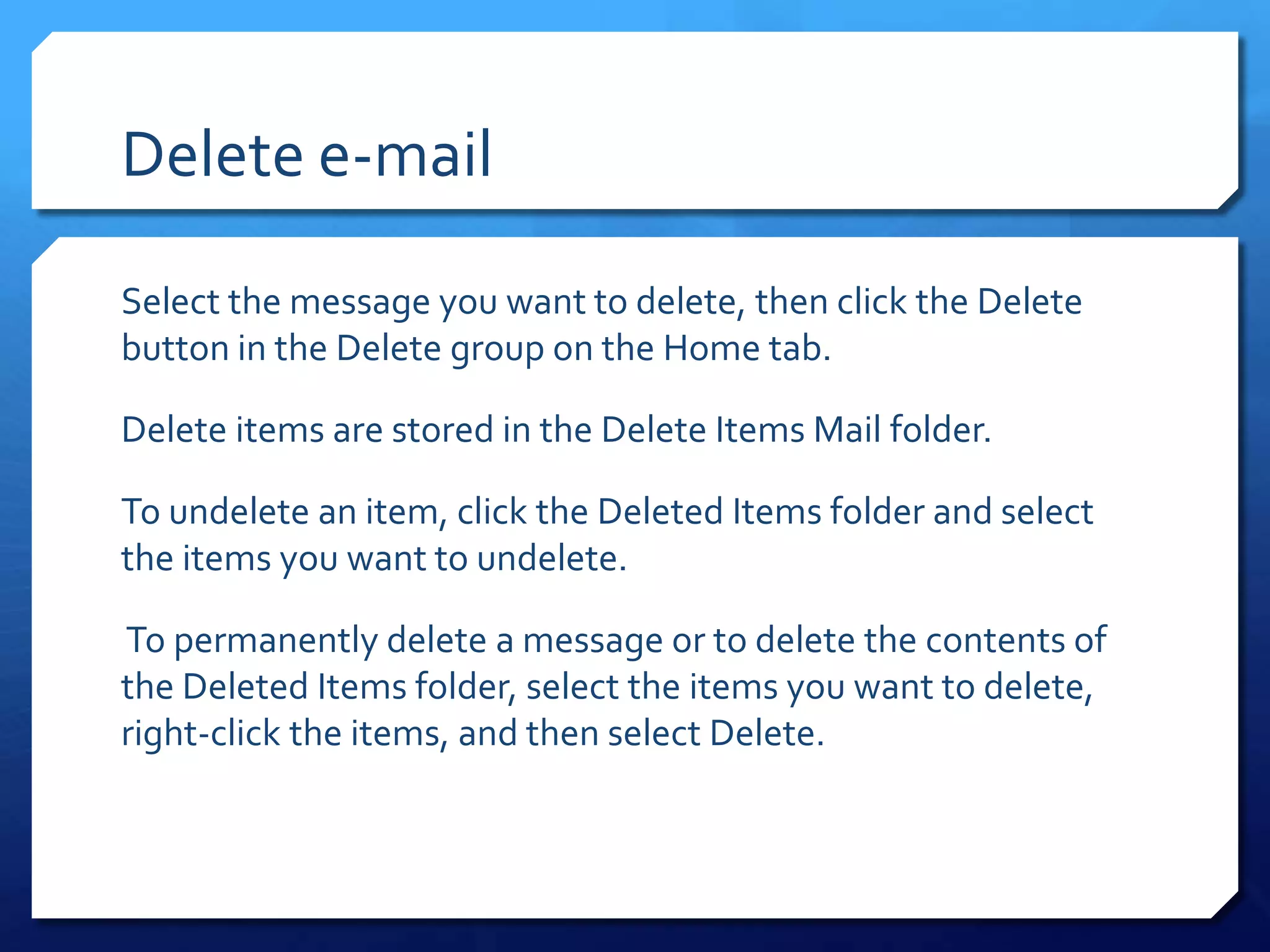 Delete e-mail

Select the message you want to delete, then click the Delete
button in the Delete group on the Home tab.

Delete items are stored in the Delete Items Mail folder.

To undelete an item, click the Deleted Items folder and select
the items you want to undelete.

To permanently delete a message or to delete the contents of
the Deleted Items folder, select the items you want to delete,
right-click the items, and then select Delete.
 