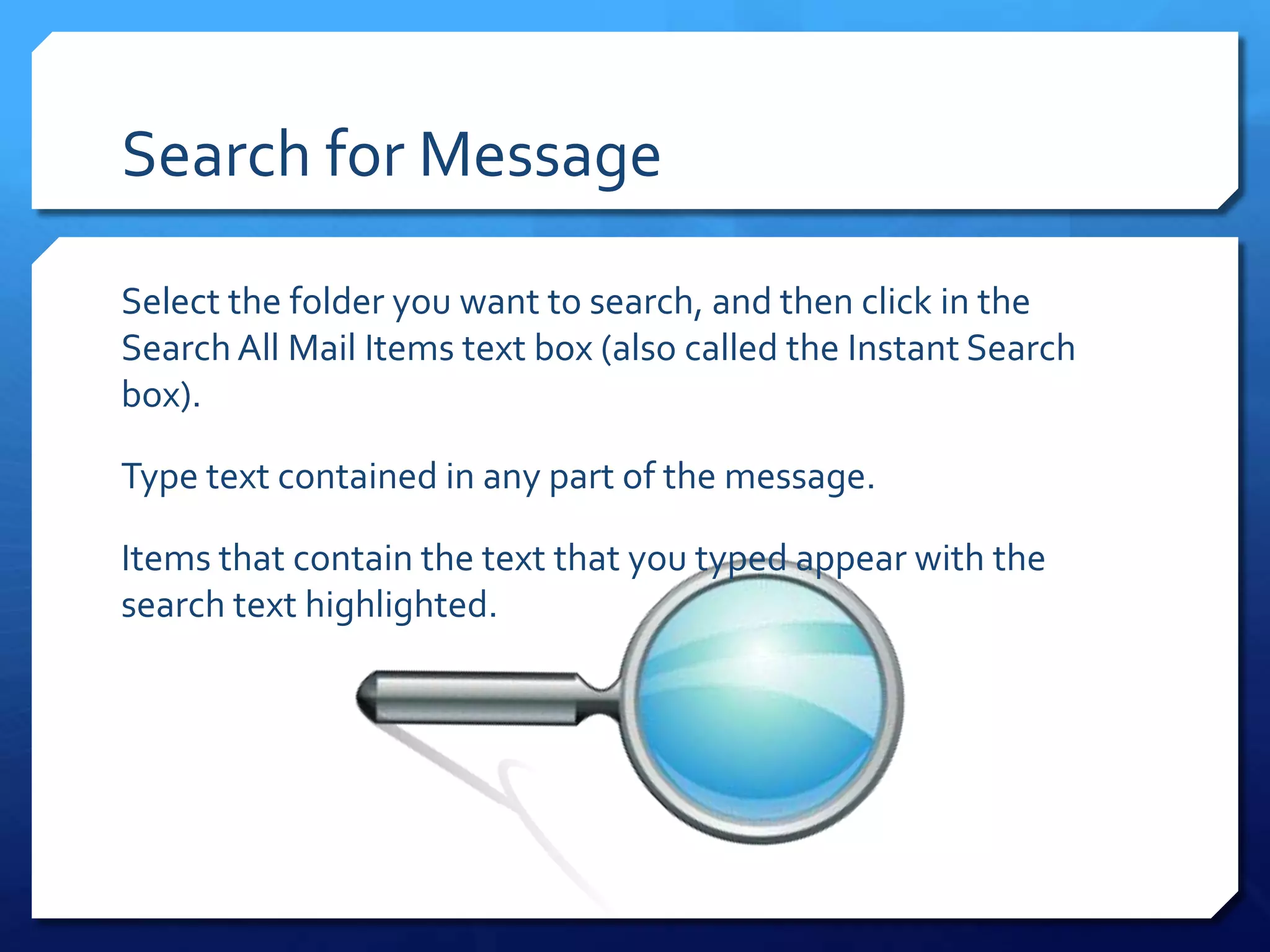 Search for Message

Select the folder you want to search, and then click in the
Search All Mail Items text box (also called the Instant Search
box).

Type text contained in any part of the message.

Items that contain the text that you typed appear with the
search text highlighted.
 