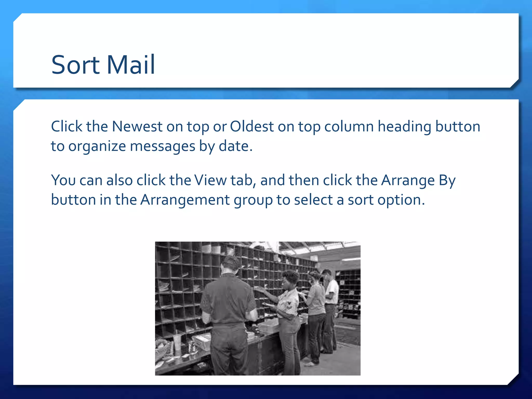 Sort Mail

Click the Newest on top or Oldest on top column heading button
to organize messages by date.

You can also click the View tab, and then click the Arrange By
button in the Arrangement group to select a sort option.
 