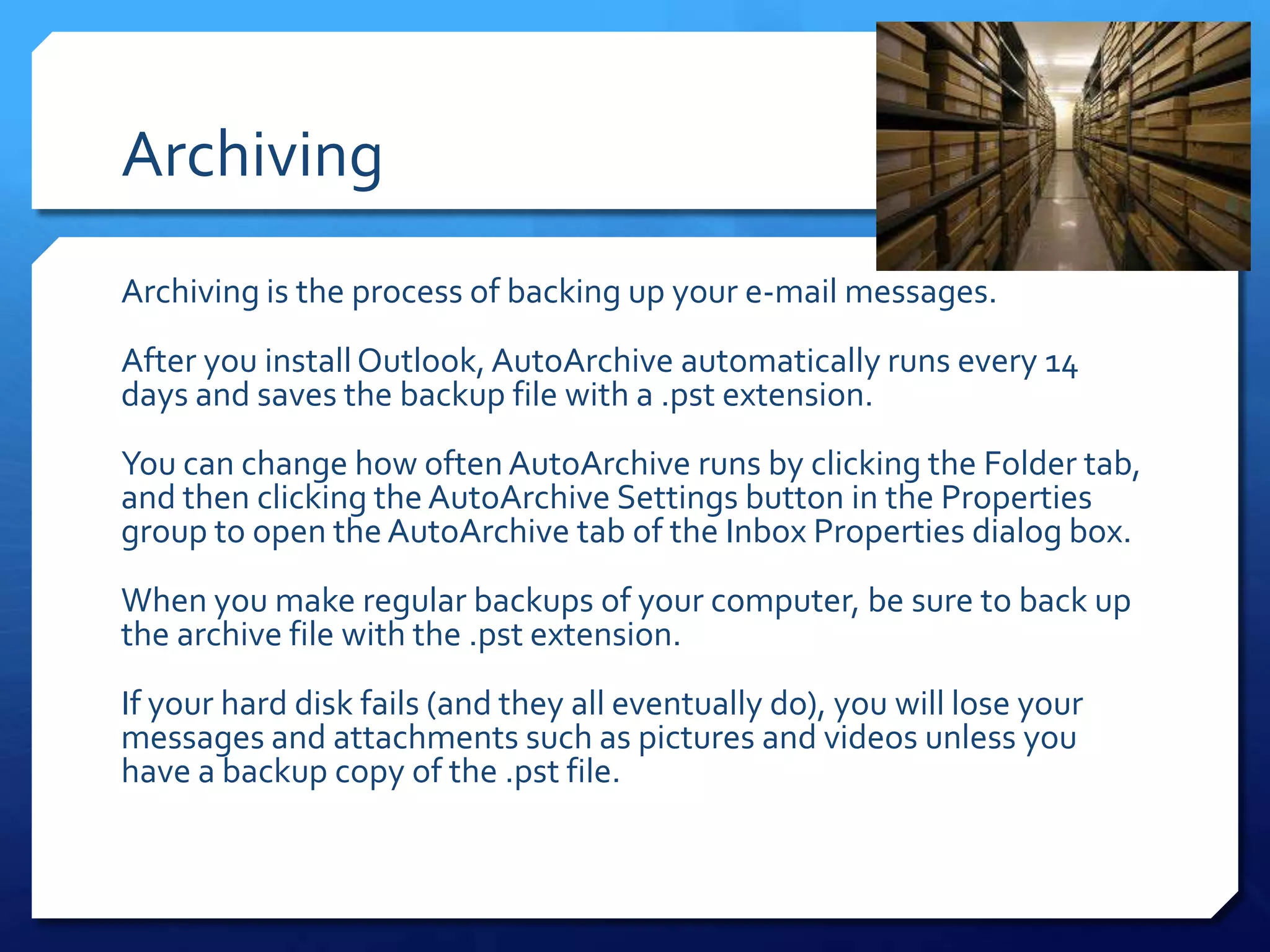 Archiving
Archiving is the process of backing up your e-mail messages.
After you install Outlook, AutoArchive automatically runs every 14
days and saves the backup file with a .pst extension.
You can change how often AutoArchive runs by clicking the Folder tab,
and then clicking the AutoArchive Settings button in the Properties
group to open the AutoArchive tab of the Inbox Properties dialog box.
When you make regular backups of your computer, be sure to back up
the archive file with the .pst extension.
If your hard disk fails (and they all eventually do), you will lose your
messages and attachments such as pictures and videos unless you
have a backup copy of the .pst file.
 