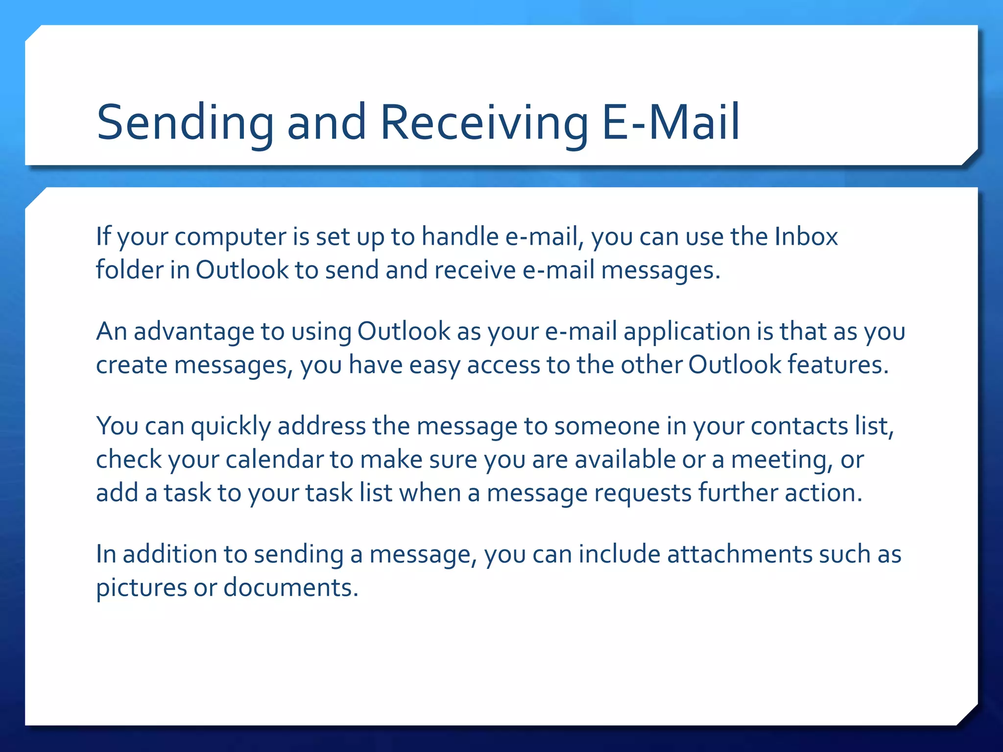 Sending and Receiving E-Mail

If your computer is set up to handle e-mail, you can use the Inbox
folder in Outlook to send and receive e-mail messages.

An advantage to using Outlook as your e-mail application is that as you
create messages, you have easy access to the other Outlook features.

You can quickly address the message to someone in your contacts list,
check your calendar to make sure you are available or a meeting, or
add a task to your task list when a message requests further action.

In addition to sending a message, you can include attachments such as
pictures or documents.
 