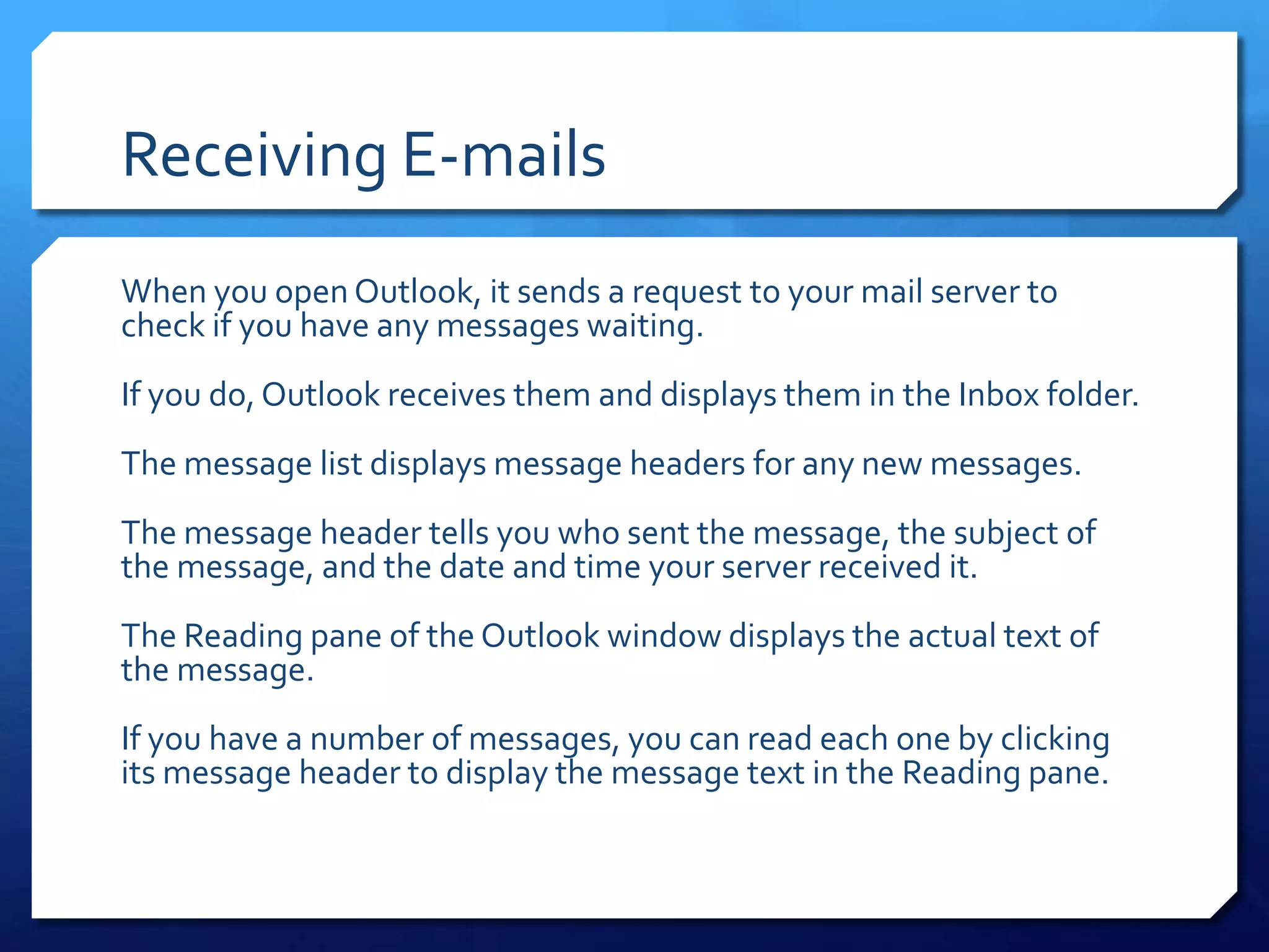 Receiving E-mails
When you open Outlook, it sends a request to your mail server to
check if you have any messages waiting.
If you do, Outlook receives them and displays them in the Inbox folder.
The message list displays message headers for any new messages.
The message header tells you who sent the message, the subject of
the message, and the date and time your server received it.
The Reading pane of the Outlook window displays the actual text of
the message.
If you have a number of messages, you can read each one by clicking
its message header to display the message text in the Reading pane.
 