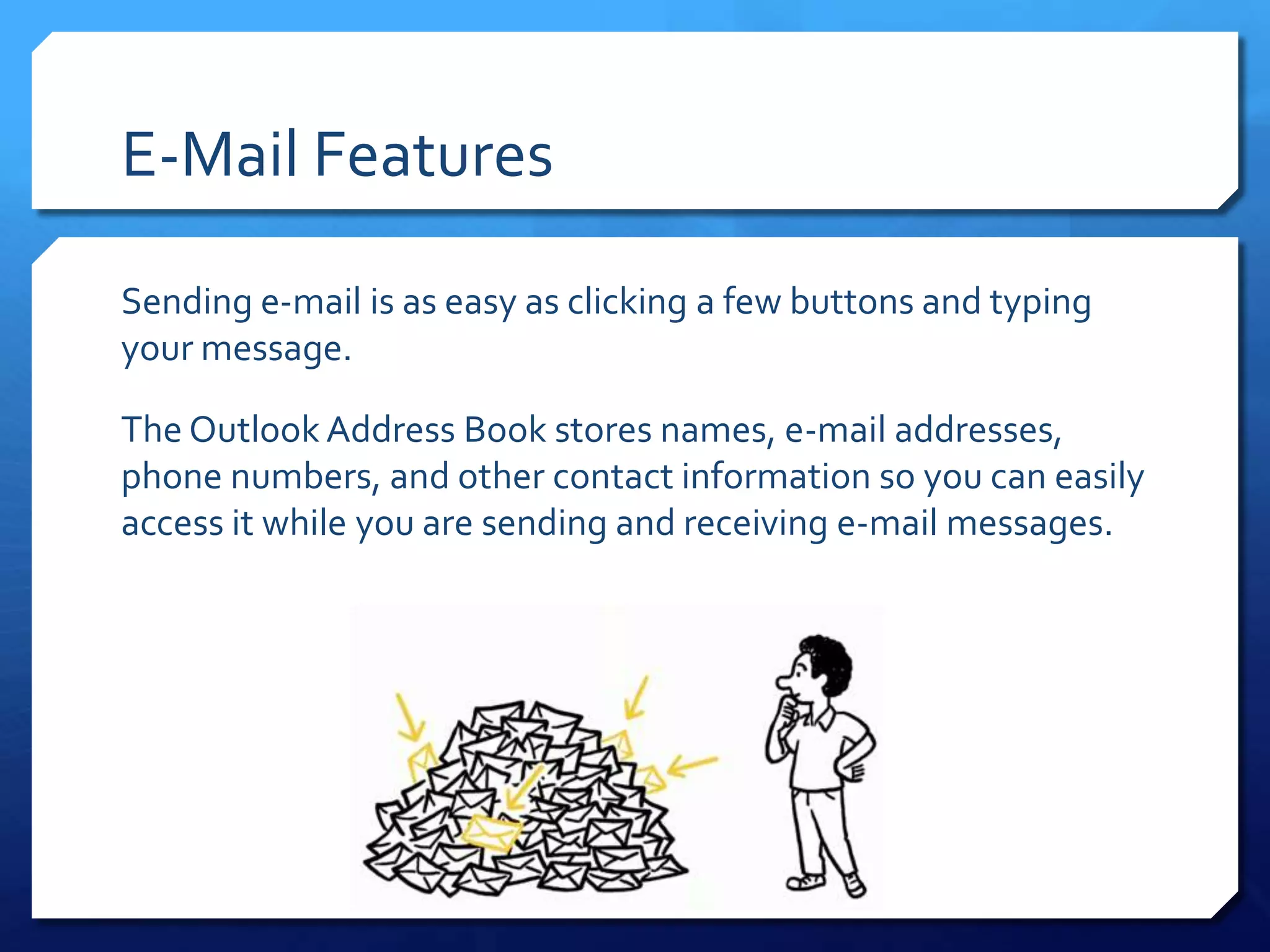 E-Mail Features

Sending e-mail is as easy as clicking a few buttons and typing
your message.

The Outlook Address Book stores names, e-mail addresses,
phone numbers, and other contact information so you can easily
access it while you are sending and receiving e-mail messages.
 