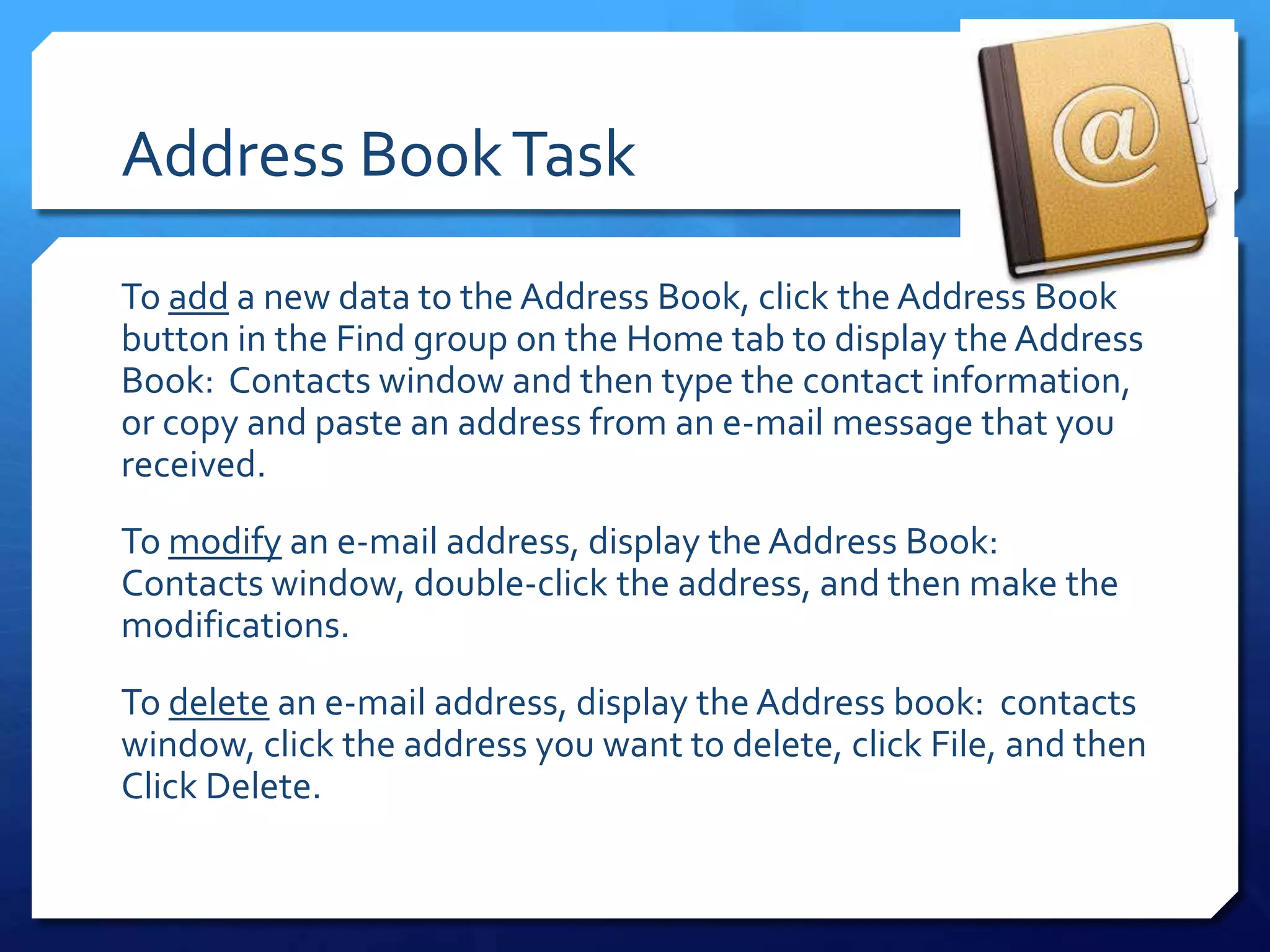 Address Book Task
To add a new data to the Address Book, click the Address Book
button in the Find group on the Home tab to display the Address
Book: Contacts window and then type the contact information,
or copy and paste an address from an e-mail message that you
received.
To modify an e-mail address, display the Address Book:
Contacts window, double-click the address, and then make the
modifications.
To delete an e-mail address, display the Address book: contacts
window, click the address you want to delete, click File, and then
Click Delete.
 