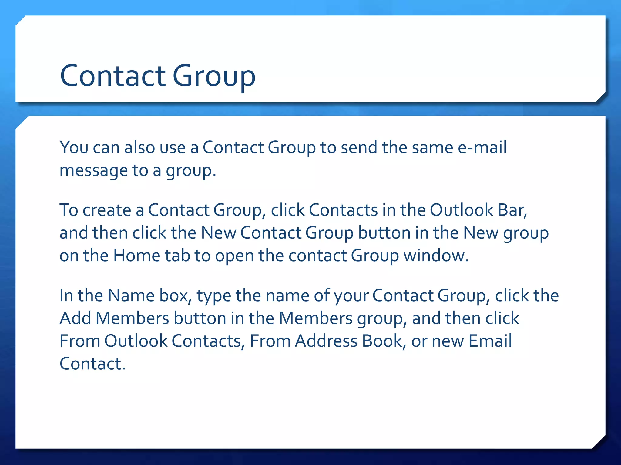 Contact Group

You can also use a Contact Group to send the same e-mail
message to a group.

To create a Contact Group, click Contacts in the Outlook Bar,
and then click the New Contact Group button in the New group
on the Home tab to open the contact Group window.

In the Name box, type the name of your Contact Group, click the
Add Members button in the Members group, and then click
From Outlook Contacts, From Address Book, or new Email
Contact.
 