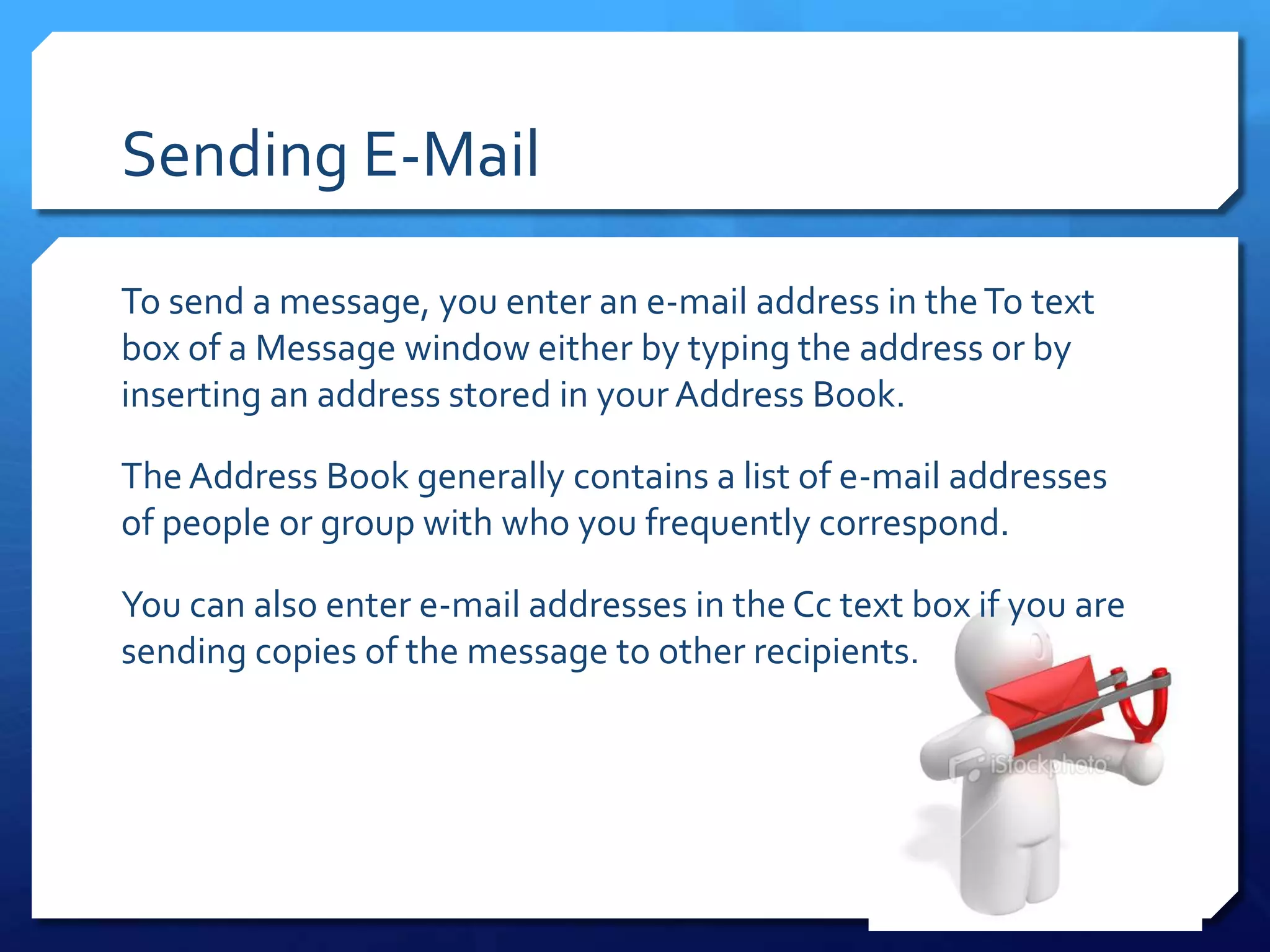 Sending E-Mail

To send a message, you enter an e-mail address in the To text
box of a Message window either by typing the address or by
inserting an address stored in your Address Book.

The Address Book generally contains a list of e-mail addresses
of people or group with who you frequently correspond.

You can also enter e-mail addresses in the Cc text box if you are
sending copies of the message to other recipients.
 