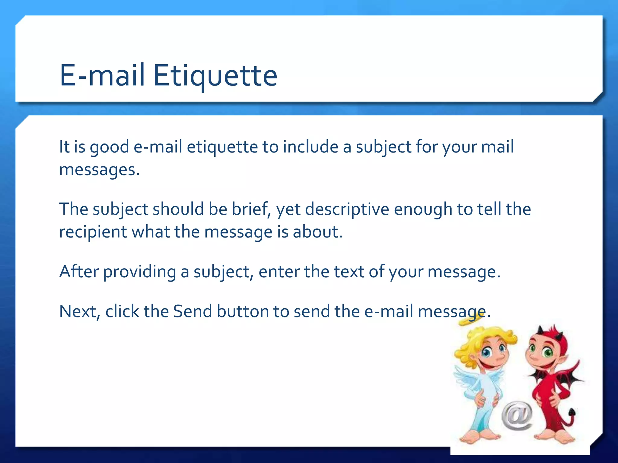 E-mail Etiquette

It is good e-mail etiquette to include a subject for your mail
messages.

The subject should be brief, yet descriptive enough to tell the
recipient what the message is about.

After providing a subject, enter the text of your message.

Next, click the Send button to send the e-mail message.
 