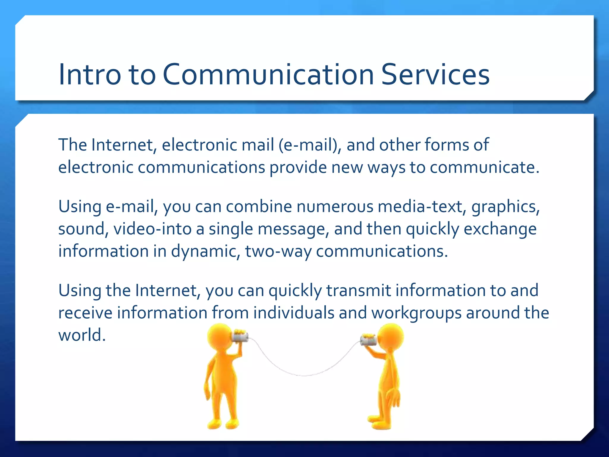 Intro to Communication Services

The Internet, electronic mail (e-mail), and other forms of
electronic communications provide new ways to communicate.

Using e-mail, you can combine numerous media-text, graphics,
sound, video-into a single message, and then quickly exchange
information in dynamic, two-way communications.

Using the Internet, you can quickly transmit information to and
receive information from individuals and workgroups around the
world.
 