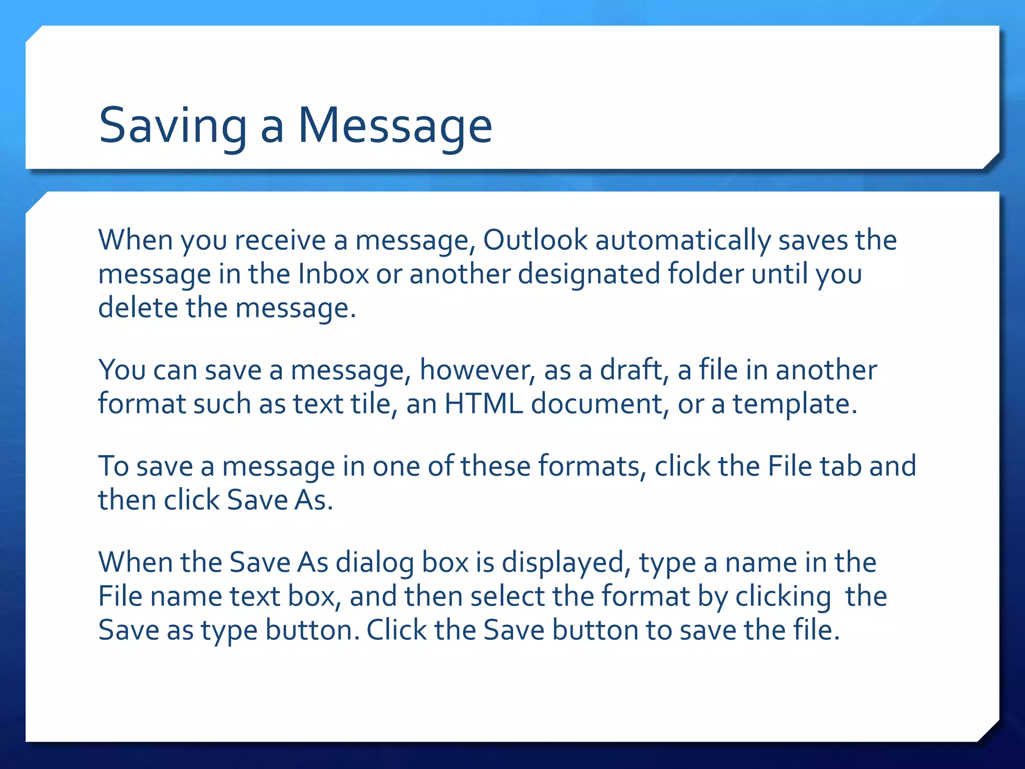 Saving a Message
When you receive a message, Outlook automatically saves the
message in the Inbox or another designated folder until you
delete the message.
You can save a message, however, as a draft, a file in another
format such as text tile, an HTML document, or a template.
To save a message in one of these formats, click the File tab and
then click Save As.
When the Save As dialog box is displayed, type a name in the
File name text box, and then select the format by clicking the
Save as type button. Click the Save button to save the file.
 