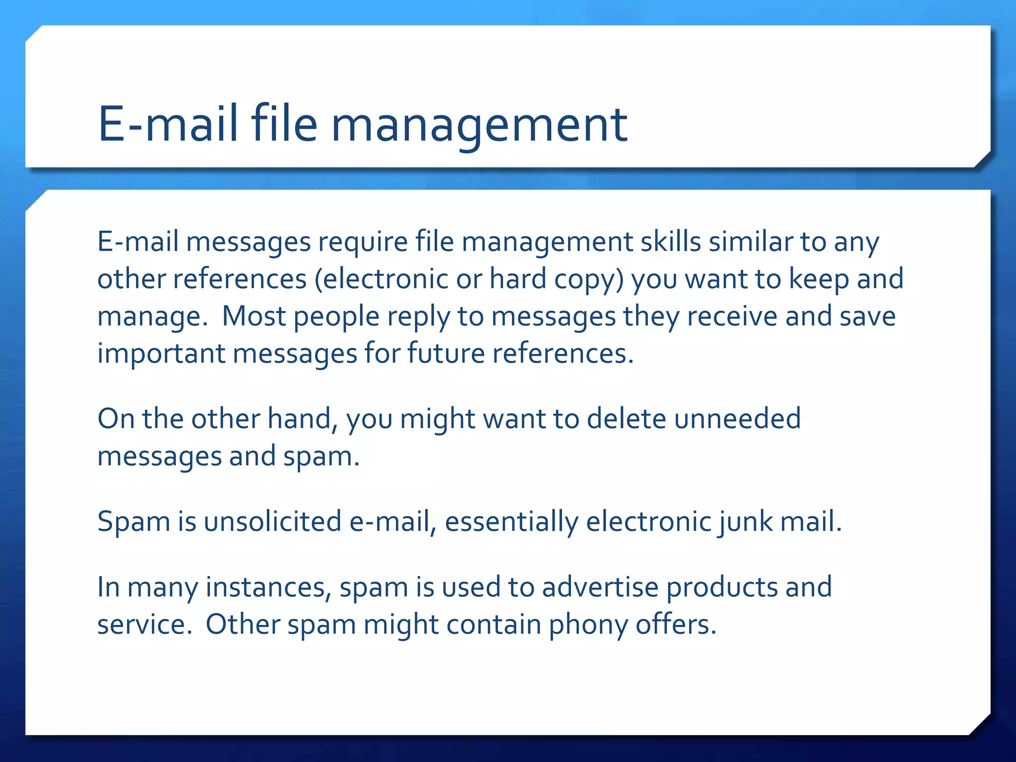 E-mail file management

E-mail messages require file management skills similar to any
other references (electronic or hard copy) you want to keep and
manage. Most people reply to messages they receive and save
important messages for future references.

On the other hand, you might want to delete unneeded
messages and spam.

Spam is unsolicited e-mail, essentially electronic junk mail.

In many instances, spam is used to advertise products and
service. Other spam might contain phony offers.
 