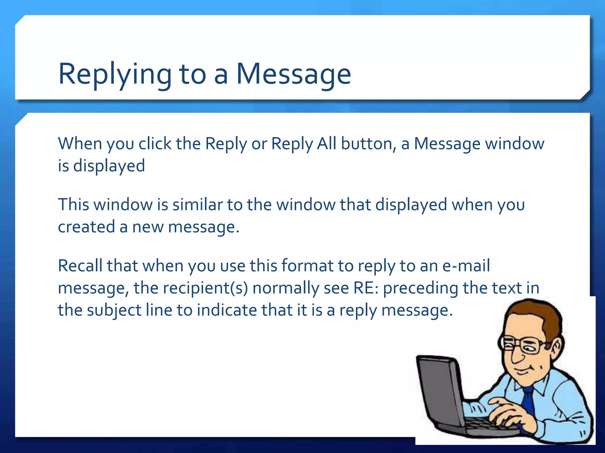 Replying to a Message

When you click the Reply or Reply All button, a Message window
is displayed

This window is similar to the window that displayed when you
created a new message.

Recall that when you use this format to reply to an e-mail
message, the recipient(s) normally see RE: preceding the text in
the subject line to indicate that it is a reply message.
 