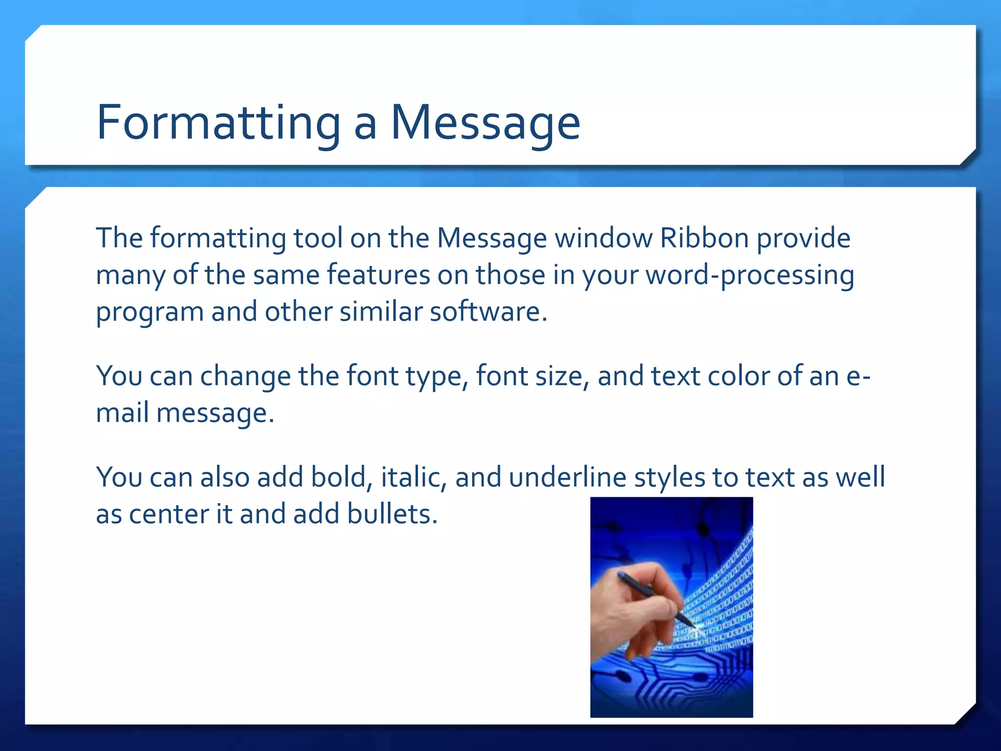 Formatting a Message

The formatting tool on the Message window Ribbon provide
many of the same features on those in your word-processing
program and other similar software.

You can change the font type, font size, and text color of an e-
mail message.

You can also add bold, italic, and underline styles to text as well
as center it and add bullets.
 