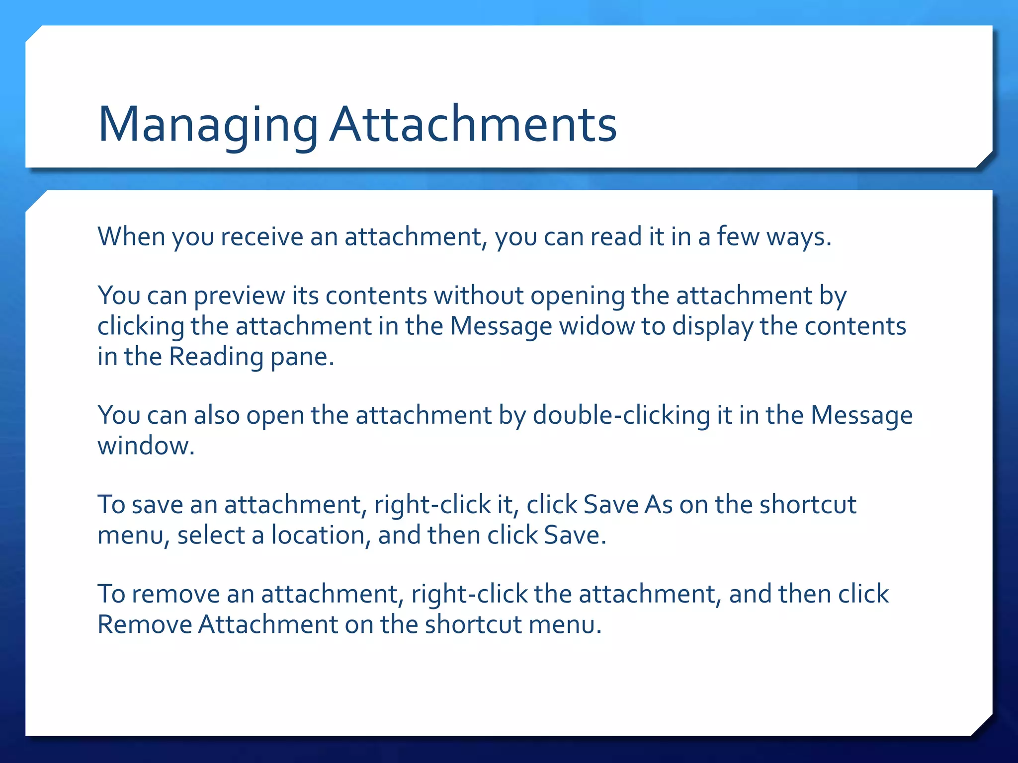 Managing Attachments
When you receive an attachment, you can read it in a few ways.

You can preview its contents without opening the attachment by
clicking the attachment in the Message widow to display the contents
in the Reading pane.

You can also open the attachment by double-clicking it in the Message
window.

To save an attachment, right-click it, click Save As on the shortcut
menu, select a location, and then click Save.

To remove an attachment, right-click the attachment, and then click
Remove Attachment on the shortcut menu.
 