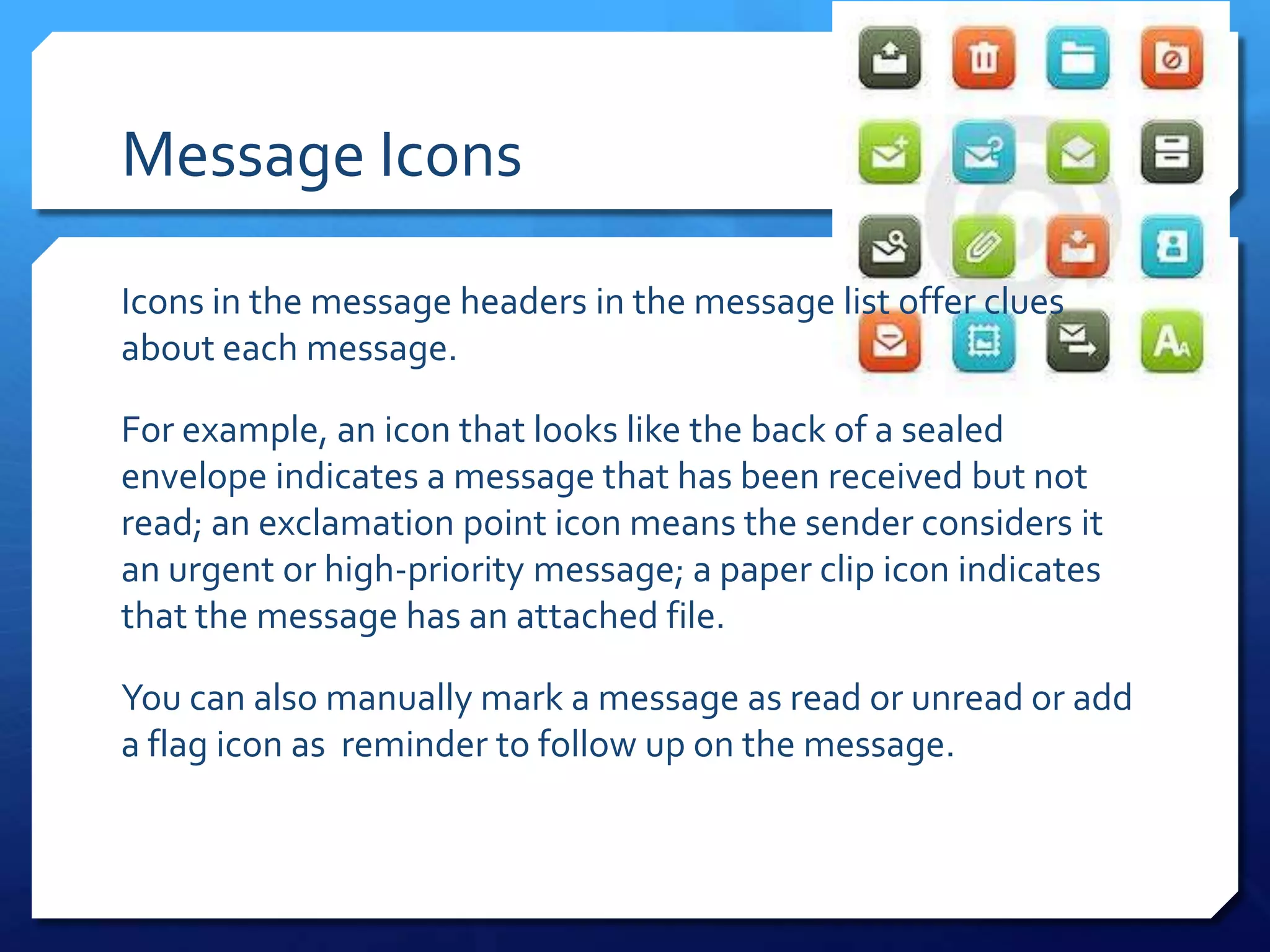 Message Icons

Icons in the message headers in the message list offer clues
about each message.

For example, an icon that looks like the back of a sealed
envelope indicates a message that has been received but not
read; an exclamation point icon means the sender considers it
an urgent or high-priority message; a paper clip icon indicates
that the message has an attached file.

You can also manually mark a message as read or unread or add
a flag icon as reminder to follow up on the message.
 