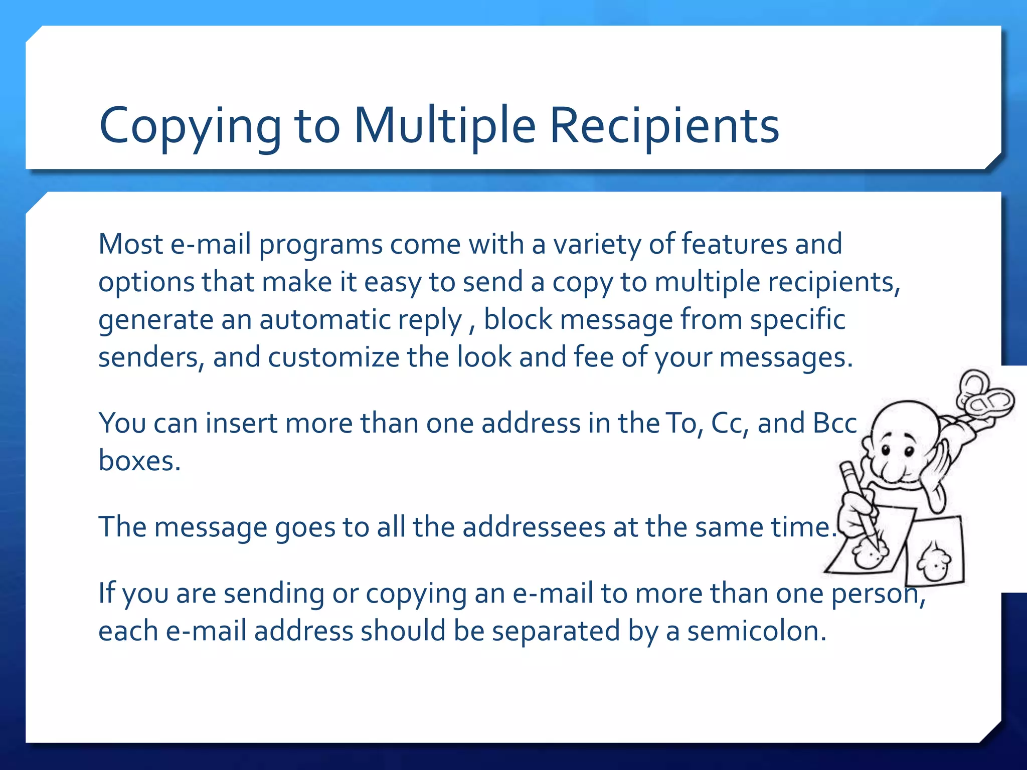 Copying to Multiple Recipients

Most e-mail programs come with a variety of features and
options that make it easy to send a copy to multiple recipients,
generate an automatic reply , block message from specific
senders, and customize the look and fee of your messages.

You can insert more than one address in the To, Cc, and Bcc
boxes.

The message goes to all the addressees at the same time.

If you are sending or copying an e-mail to more than one person,
each e-mail address should be separated by a semicolon.
 