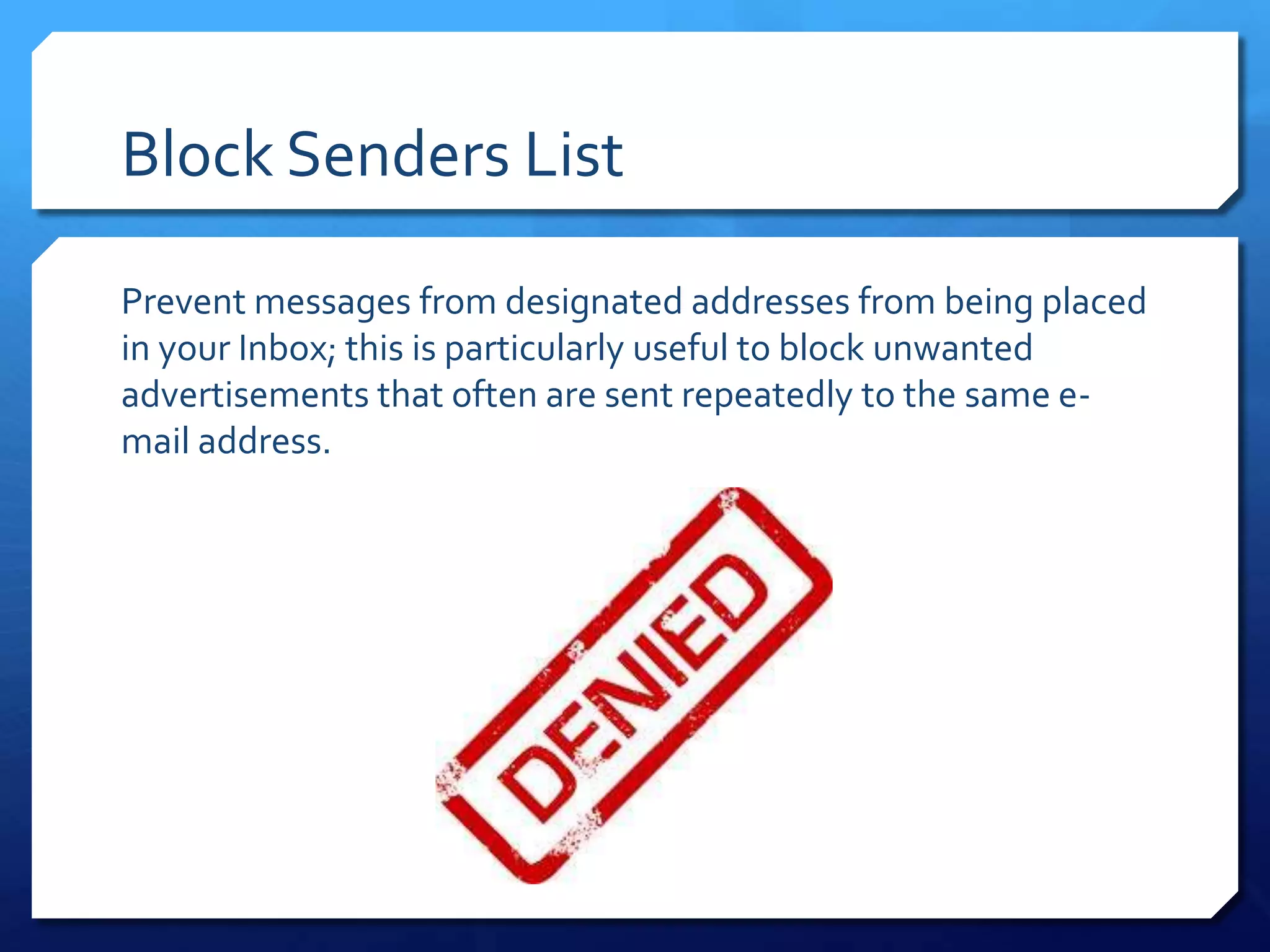 Block Senders List

Prevent messages from designated addresses from being placed
in your Inbox; this is particularly useful to block unwanted
advertisements that often are sent repeatedly to the same e-
mail address.
 