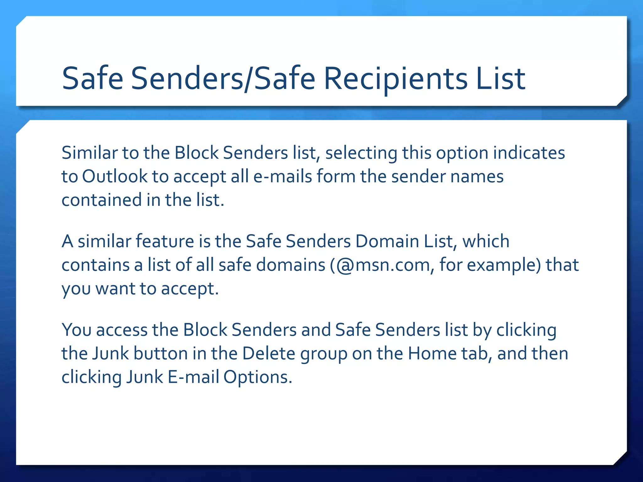 Safe Senders/Safe Recipients List

Similar to the Block Senders list, selecting this option indicates
to Outlook to accept all e-mails form the sender names
contained in the list.

A similar feature is the Safe Senders Domain List, which
contains a list of all safe domains (@msn.com, for example) that
you want to accept.

You access the Block Senders and Safe Senders list by clicking
the Junk button in the Delete group on the Home tab, and then
clicking Junk E-mail Options.
 